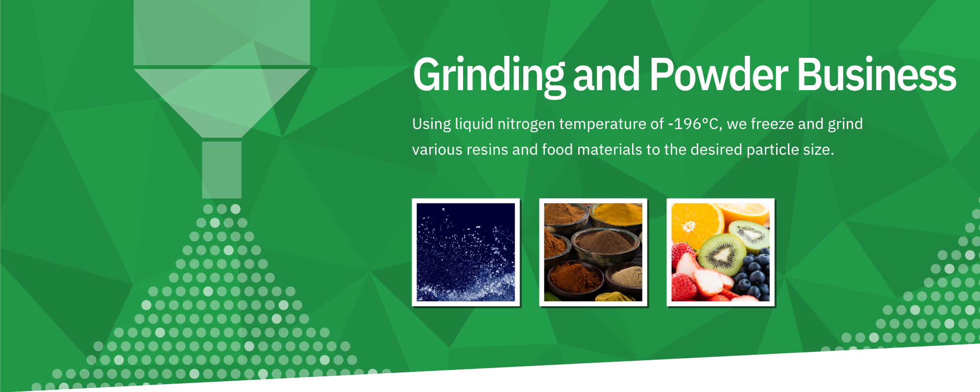 Grinding and Powder Business: Using liquefied nitrogen at a low temperature of -196°C, we freeze and grind various resins and food materials to the desired particle size.