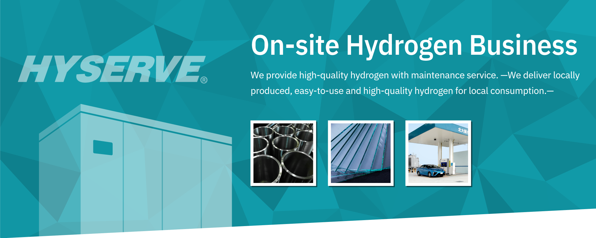 On-site Hydrogen Business: We provide high-quality hydrogen with maintenance service. —We deliver locally produced, easy-to-use and high-quality hydrogen for local consumption.—