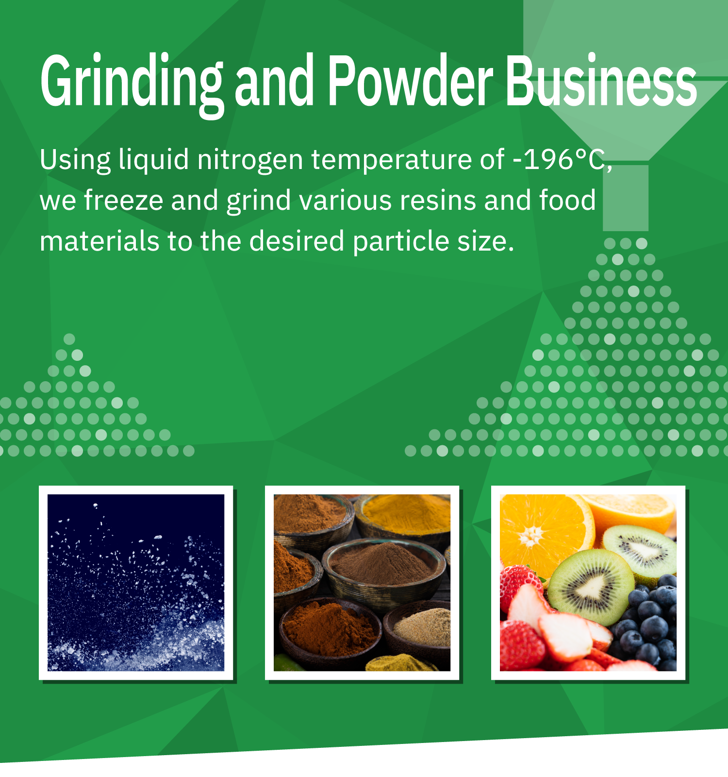 Grinding and Powder Business: Using liquefied nitrogen at a low temperature of -196°C, we freeze and grind various resins and food materials to the desired particle size.