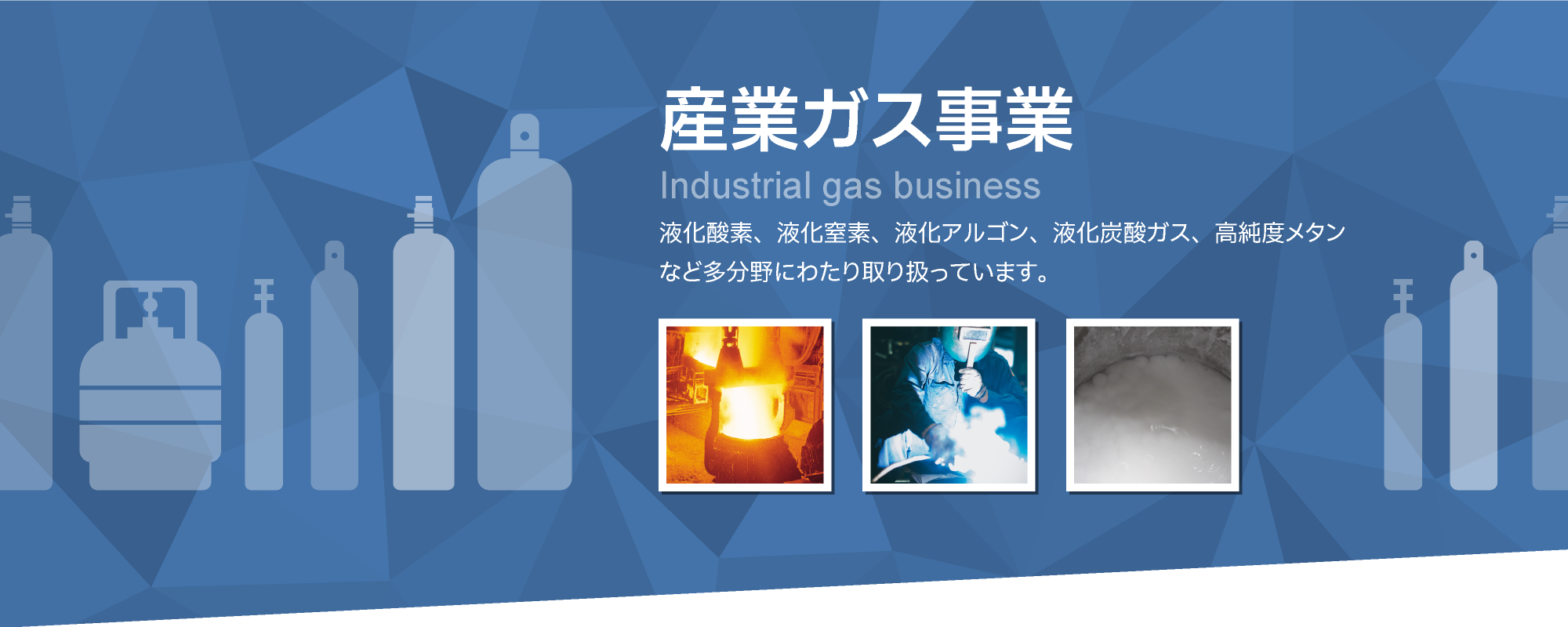 産業ガス事業　液化酸素、液化窒素、液化アルゴン、液化炭酸ガス、高純度メタンなど多分野にわたり取り扱っています。