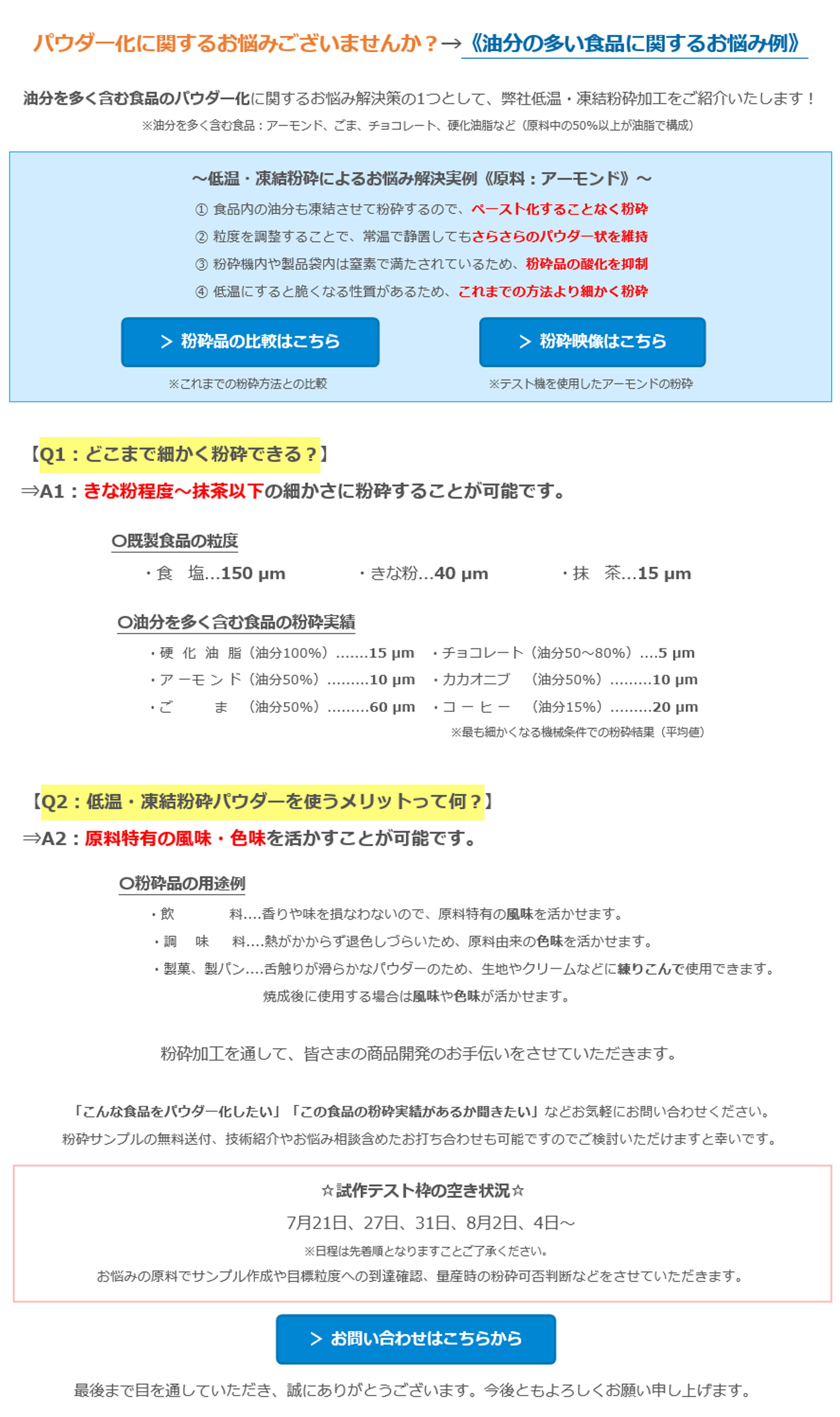 パウダー化に関するお悩みございませんか？→《油分の多い食品に関するお悩み例》　油分を多く含む食品のパウダー化に関するお悩み解決策の1つとして、弊社低温・凍結粉砕加工をご紹介いたします！　※油分を多く含む食品：アーモンド、ごま、チョコレート、硬化油脂など（原料中の50%以上が油脂で構成）　～低温・凍結粉砕によるお悩み解決実例《原料：アーモンド》～　① 食品内の油分も凍結させて粉砕するので、ペースト化することなく粉砕　② 粒度を調整することで、常温で静置してもさらさらのパウダー状を維持　③ 粉砕機内や製品袋内は窒素で満たされているため、粉砕品の酸化を抑制　④ 低温にすると脆くなる性質があるため、これまでの方法より細かく粉砕　＞ 粉砕品の比較はこちら　※これまでの粉砕方法との比較　＞ 粉砕映像はこちら　※テスト機を使用したアーモンドの粉砕　【Q1：どこまで細かく粉砕できる？】　⇒A1：きな粉程度～抹茶以下の細かさに粉砕することが可能です。　〇既製食品の粒度　・食　塩...150 µm　・きな粉...40 µm　・抹　茶...15 µm　〇油分を多く含む食品の粉砕実績　・硬  化  油  脂（油分100%）.......15 µm　・チョコレート（油分50～80%）....5 µm　・ア ーモ ン ド（油分50%）.........10 μm　・カカオニブ   （油分50%）.........10 μm　・ごま   （油分50%）.........60 µm　・コ ー ヒ ー   （油分15%）.........20 µm　※最も細かくなる機械条件での粉砕結果（平均値）　【Q2：低温・凍結粉砕パウダーを使うメリットって何？】　⇒A2：原料特有の風味・色味を活かすことが可能です。　〇粉砕品の用途例　・飲 料....香りや味を損なわないので、原料特有の風味を活かせます。　・調味料....熱がかからず退色しづらいため、原料由来の色味を活かせます。　・製菓、製パン....舌触りが滑らかなパウダーのため、生地やクリームなどに練りこんで使用できます。　焼成後に使用する場合は風味や色味が活かせます。　粉砕加工を通して、皆さまの商品開発のお手伝いをさせていただきます。　「こんな食品をパウダー化したい」「この食品の粉砕実績があるか聞きたい」などお気軽にお問い合わせください。　粉砕サンプルの無料送付、技術紹介やお悩み相談含めたお打ち合わせも可能ですのでご検討いただけますと幸いです。　☆試作テスト枠の空き状況☆　7月21日、27日、31日、8月2日、4日～　※日程は先着順となりますことご了承ください。　お悩みの原料でサンプル作成や目標粒度への到達確認、量産時の粉砕可否判断などをさせていただきます。　＞ お問い合わせはこちらから　最後まで目を通していただき、誠にありがとうございます。今後ともよろしくお願い申し上げます。