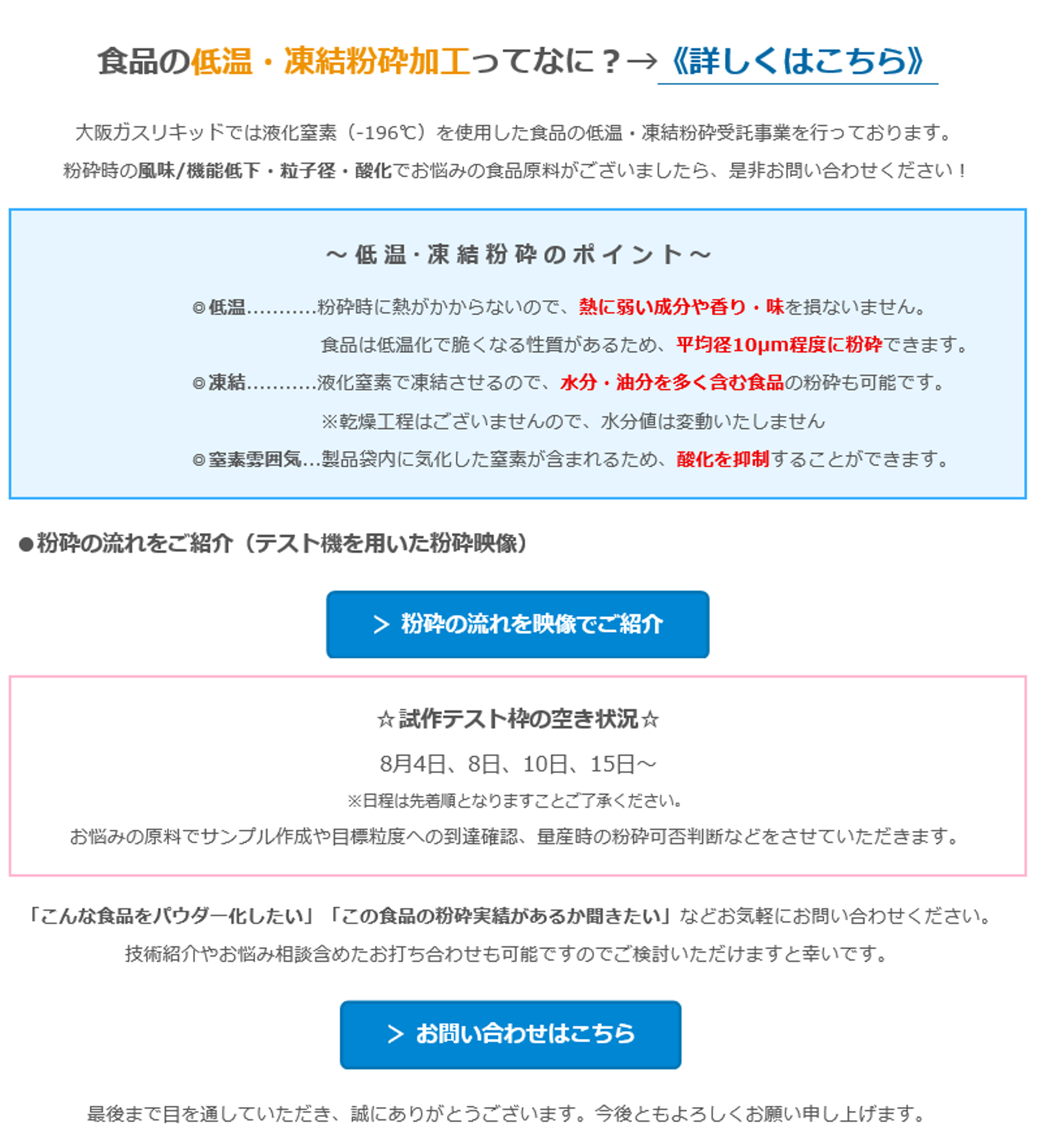 食品の低温・凍結粉砕加工ってなに？？→＜詳しくはこちら）　大阪ガスリキッドでは液化窒素（-196°C）を使用した食品の低温・凍結粉砕受託事業を行っております。　粉砕時の風味/機能低下・粒子径・酸化でお悩みの食品原料がございましたら、是非お問い合わせください！　～低温・凍結粉砕のポイント〜　◎低温……　粉砕時に熱がかからないので、熱に弱い成分や香り・味を損ないません。　食品は低温化でくなる性質があるため、平均径10um程度に粉砕できます。　●凍結・・液化窒素で凍結させるので、水分・油分を多く含む食品の粉砕も可能です。　※乾燥工程はございませんので、水分値は変動いたしません　◎表雰囲気・製品袋内に気化した窒素が含まれるため、酸化を抑制することができます。　●粉砕の流れをご紹介（テスト機を用いた粉砕映像）　＞ 粉砕の流れを映像でご紹介　★試作テスト枠の空き状況★　8月4日、8日、10日、15日～　※日程は先着順となりますことご了承ください。　お悩みの原料でサンプル作成や目標粒度への到達確認、量産時の粉砕可否判断などをさせていただきます。　「こんな食品をパウダー化したい」「この食品の粉砕実績があるか聞きたい」などお気軽にお問い合わせください。　技術紹介やお悩み相談含めたお打ち合わせも可能ですのでご検討いただけますと幸いです。　＞お問い合わせはこちら　最後まで目を通していただき、誠にありがとうございます。今後ともよろしくお願い申し上げます。