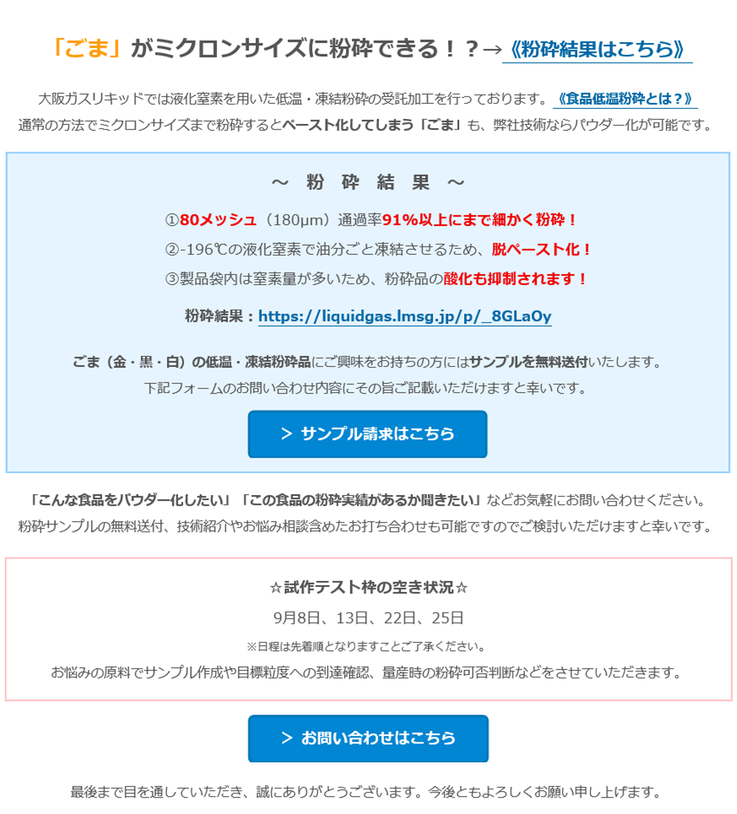 「ごま」がミクロンサイズに粉砕できる！？→《粉砕結果はこちら》　大阪ガスリキッドでは液化窒素を用いた低温・凍結粉砕の受託加工を行っております。《食品低温粉砕とは？》　通常の方法でミクロンサイズまで粉砕するとペースト化してしまう「ごま」も、弊社技術ならパウダー化が可能です。　～　粉　砕　結　果　～　①80メッシュ（180µm）通過率91%以上にまで細かく粉砕！　②-196℃の液化窒素で油分ごと凍結させるため、脱ペースト化！　③製品袋内は窒素量が多いため、粉砕品の酸化も抑制されます！　粉砕結果：https://liquidgas.lmsg.jp/p/_8GLaOy　ごま（金・黒・白）の低温・凍結粉砕品にご興味をお持ちの方にはサンプルを無料送付いたします。　下記フォームのお問い合わせ内容にその旨ご記載いただけますと幸いです。　＞ サンプル請求はこちら　「こんな食品をパウダー化したい」「この食品の粉砕実績があるか聞きたい」などお気軽にお問い合わせください。　粉砕サンプルの無料送付、技術紹介やお悩み相談含めたお打ち合わせも可能ですのでご検討いただけますと幸いです。　☆試作テスト枠の空き状況☆　9月8日、13日、22日、25日　※日程は先着順となりますことご了承ください。　お悩みの原料でサンプル作成や目標粒度への到達確認、量産時の粉砕可否判断などをさせていただきます。　＞ お問い合わせはこちら　最後まで目を通していただき、誠にありがとうございます。今後ともよろしくお願い申し上げます。