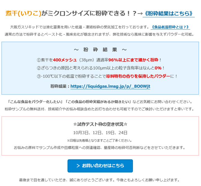 煮干(いりこ)がミクロンサイズに粉砕できる！？→《粉砕結果はこちら》　大阪ガスリキッドでは液化窒素を用いた低温・凍結粉砕の受託加工を行っております。《食品低温粉砕とは？》　通常の方法で粉砕するとペースト化・風味劣化が懸念されますが、弊社技術なら風味に影響を与えずパウダー化可能。　～　粉　砕　結　果　～　①煮干を400メッシュ（38µm）通過率96%以上にまで細かく粉砕！　②ざらつきの原因と考えられる100µm以上の粒子含有率はなんと0％！　③-100℃以下の低温で粉砕することで原料特有の香りを保持したパウダーに！　粉砕結果：https://liquidgas.lmsg.jp/p/_8O0Wjt　「こんな食品をパウダー化したい」「この食品の粉砕実績があるか聞きたい」などお気軽にお問い合わせください。　粉砕サンプルの無料送付、技術紹介やお悩み相談含めたお打ち合わせも可能ですのでご検討いただけますと幸いです。　☆試作テスト枠の空き状況☆　10月3日、12日、19日、24日　※日程は先着順となりますことご了承ください。　お悩みの原料でサンプル作成や目標粒度への到達確認、量産時の粉砕可否判断などをさせていただきます。　＞ お問い合わせはこちら　最後まで目を通していただき、誠にありがとうございます。今後ともよろしくお願い申し上げます。