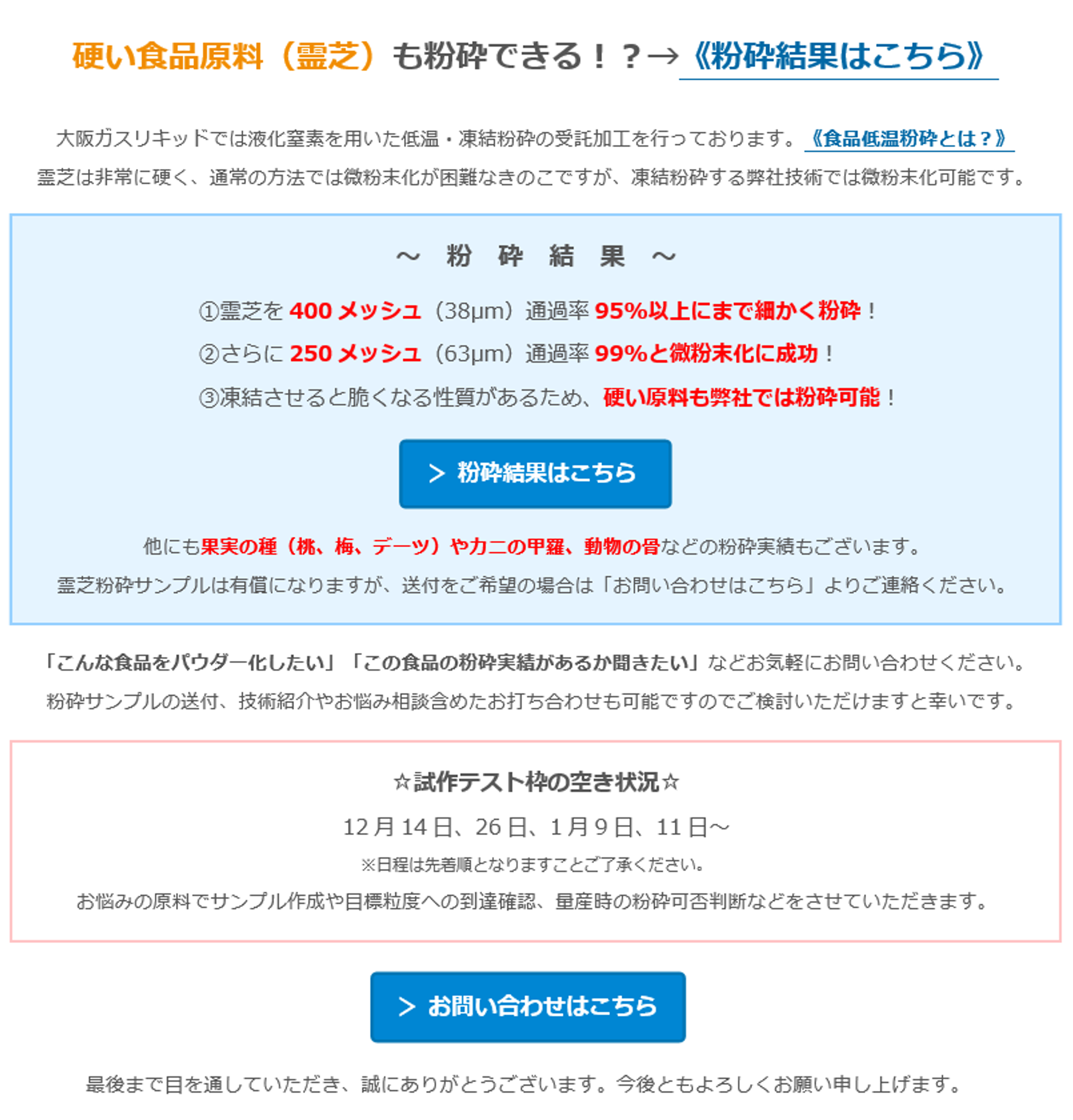 硬い食品原料（霊芝）も粉砕できる！？→《粉砕結果はこちら》 　大阪ガスリキッドでは液化窒素を用いた低温・凍結粉砕の受託加工を行っております。《食品低温粉砕とは？》　霊芝は非常に硬く、通常の方法では微粉末化が困難なきのこですが、凍結粉砕する弊社技術では微粉末化可能です。 　～　粉　砕　結　果　～　①霊芝を400メッシュ（38µm）通過率95%以上にまで細かく粉砕！　②さらに250メッシュ（63µm）通過率99%と微粉末化に成功！　③凍結させると脆くなる性質があるため、硬い原料も弊社では粉砕可能！　＞ 粉砕結果はこちら　他にも果実の種（桃、梅、デーツ）やカニの甲羅、動物の骨などの粉砕実績もございます。　霊芝粉砕サンプルは有償になりますが、送付をご希望の場合は「お問い合わせはこちら」よりご連絡ください。　「こんな食品をパウダー化したい」「この食品の粉砕実績があるか聞きたい」などお気軽にお問い合わせください。　粉砕サンプルの送付、技術紹介やお悩み相談含めたお打ち合わせも可能ですのでご検討いただけますと幸いです。　☆試作テスト枠の空き状況☆　12月14日、26日、1月9日、11日～　※日程は先着順となりますことご了承ください。　お悩みの原料でサンプル作成や目標粒度への到達確認、量産時の粉砕可否判断などをさせていただきます。　＞ お問い合わせはこちら　最後まで目を通していただき、誠にありがとうございます。今後ともよろしくお願い申し上げます。