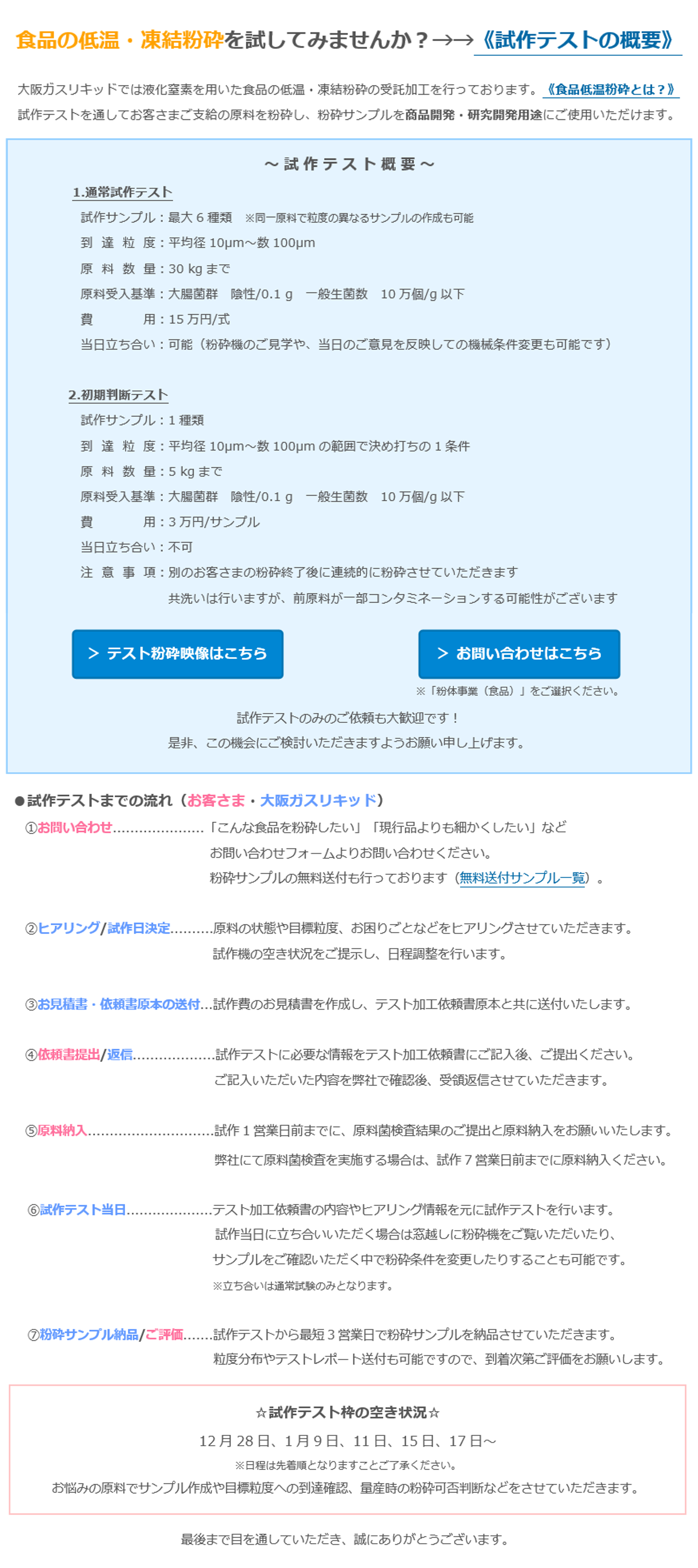 食品の低温・凍結粉砕を試してみませんか？→→《試作テストの概要》　大阪ガスリキッドでは液化窒素を用いた食品の低温・凍結粉砕の受託加工を行っております。《食品低温粉砕とは？》　試作テストを通してお客さまご支給の原料を粉砕し、粉砕サンプルを商品開発・研究開発用途にご使用いただけます。　～ 試 作 テ ス ト 概 要 ～　1.通常試作テスト　試作サンプル：最大6種類　※同一原料で粒度の異なるサンプルの作成も可能　到  達  粒  度：平均径10µm～数100µm　原  料  数  量：30 kgまで　原料受入基準：大腸菌群　陰性/0.1 g　一般生菌数　10万個/g以下　費    　　  用：15万円/式　当日立ち合い：可能（粉砕機のご見学や、当日のご意見を反映しての機械条件変更も可能です）　2.初期判断テスト　試作サンプル：1種類　到  達  粒  度：平均径10µm～数100µmの範囲で決め打ちの1条件　原  料  数  量：5 kgまで　原料受入基準：大腸菌群　陰性/0.1 g　一般生菌数　10万個/g以下　費    　　  用：3万円/サンプル　当日立ち合い：不可　注  意  事  項：別のお客さまの粉砕終了後に連続的に粉砕させていただきます　共洗いは行いますが、前原料が一部コンタミネーションする可能性がございます　＞ テスト粉砕映像はこちら　＞ お問い合わせはこちら　※「粉体事業（食品）」をご選択ください。　試作テストのみのご依頼も大歓迎です！　是非、この機会にご検討いただきますようお願い申し上げます。　●試作テストまでの流れ（お客さま・大阪ガスリキッド）　①お問い合わせ.....................「こんな食品を粉砕したい」「現行品よりも細かくしたい」など　お問い合わせフォームよりお問い合わせください。　粉砕サンプルの無料送付も行っております（無料送付サンプル一覧）。　②ヒアリング/試作日決定..........原料の状態や目標粒度、お困りごとなどをヒアリングさせていただきます。　試作機の空き状況をご提示し、日程調整を行います。　③お見積書・依頼書原本の送付...試作費のお見積書を作成し、テスト加工依頼書原本と共に送付いたします。　④依頼書提出/返信...................試作テストに必要な情報をテスト加工依頼書にご記入後、ご提出ください。　ご記入いただいた内容を弊社で確認後、受領返信させていただきます。　⑤原料納入.............................試作1営業日前までに、原料菌検査結果のご提出と原料納入をお願いいたします。　弊社にて原料菌検査を実施する場合は、試作7営業日前までに原料納入ください。　⑥試作テスト当日....................テスト加工依頼書の内容やヒアリング情報を元に試作テストを行います。　試作当日に立ち合いいただく場合は窓越しに粉砕機をご覧いただいたり、サンプルをご確認いただく中で粉砕条件を変更したりすることも可能です。　※立ち合いは通常試験のみとなります。　⑦粉砕サンプル納品/ご評価.......試作テストから最短3営業日で粉砕サンプルを納品させていただきます。　粒度分布やテストレポート送付も可能ですので、到着次第ご評価をお願いします。　☆試作テスト枠の空き状況☆　12月28日、1月9日、11日、15日、17日～　※日程は先着順となりますことご了承ください。　お悩みの原料でサンプル作成や目標粒度への到達確認、量産時の粉砕可否判断などをさせていただきます。　最後まで目を通していただき、誠にありがとうございます。　今年も残すところわずかとなりました。くれぐれもご自愛の上、おすこやかに新年をお迎えください。　引き続き、よろしくお願い申し上げます。