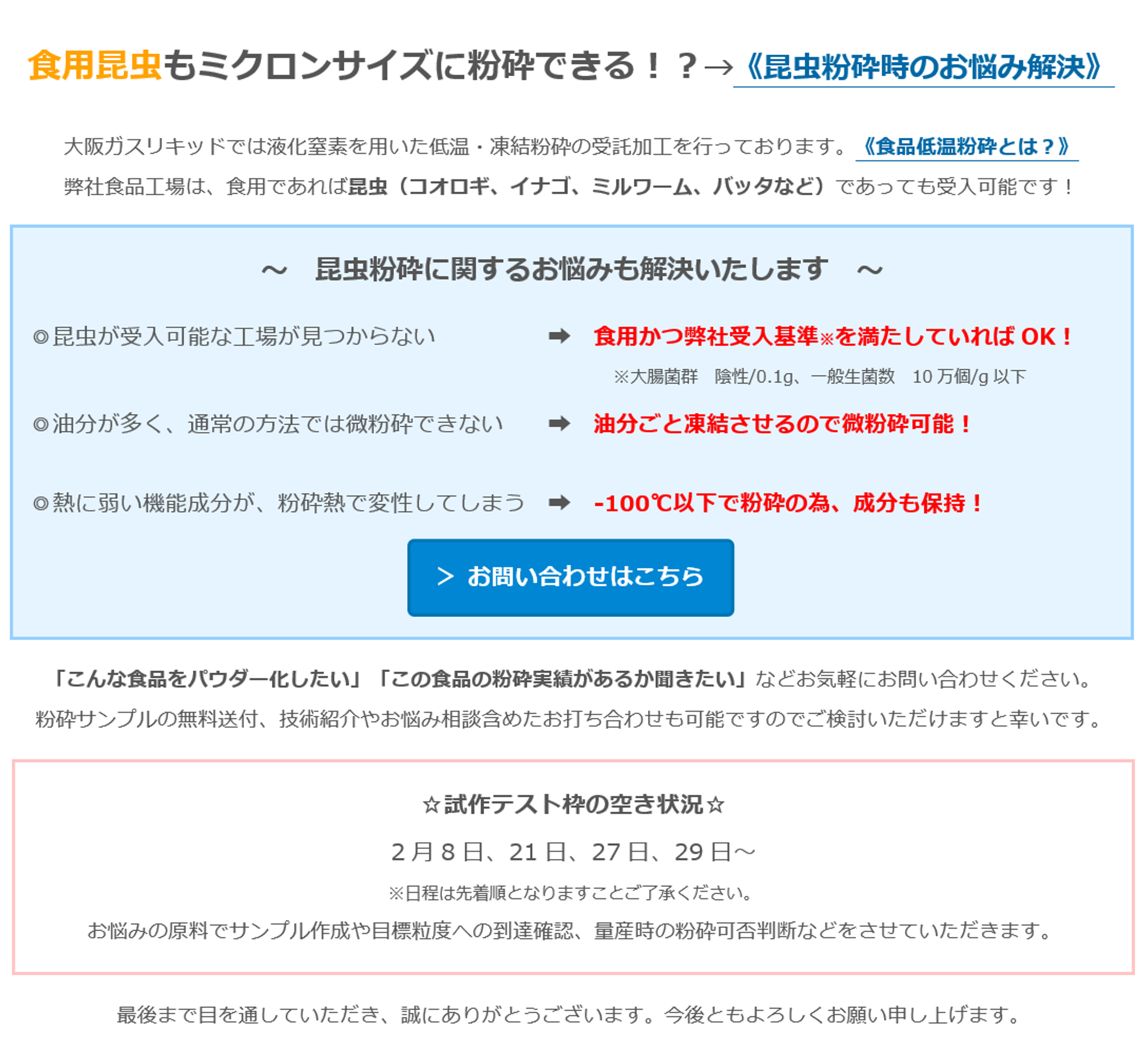 食用昆虫もミクロンサイズに粉砕できる！？→《昆虫粉砕時のお悩み解決》　大阪ガスリキッドでは液化窒素を用いた低温・凍結粉砕の受託加工を行っております。《食品低温粉砕とは？》　弊社食品工場は、食用であれば昆虫（コオロギ、イナゴ、ミルワーム、バッタなど）であっても受入可能です！ 　～　昆虫粉砕に関するお悩みも解決いたします　～　◎昆虫が受入可能な工場が見つからない　➡　食用かつ弊社受入基準※を満たしていればOK！ 　※大腸菌群　陰性/0.1g、一般生菌数　10万個/g以下　◎油分が多く、通常の方法では微粉砕できない　➡　油分ごと凍結させるので微粉砕可能！　◎熱に弱い機能成分が、粉砕熱で変性してしまう　➡　-100℃以下で粉砕の為、成分も保持！　＞ お問い合わせはこちら　「こんな食品をパウダー化したい」「この食品の粉砕実績があるか聞きたい」などお気軽にお問い合わせください。　粉砕サンプルの無料送付、技術紹介やお悩み相談含めたお打ち合わせも可能ですのでご検討いただけますと幸いです。　☆試作テスト枠の空き状況☆　2月8日、21日、27日、29日～　※日程は先着順となりますことご了承ください。　お悩みの原料でサンプル作成や目標粒度への到達確認、量産時の粉砕可否判断などをさせていただきます。　最後まで目を通していただき、誠にありがとうございます。今後ともよろしくお願い申し上げます。