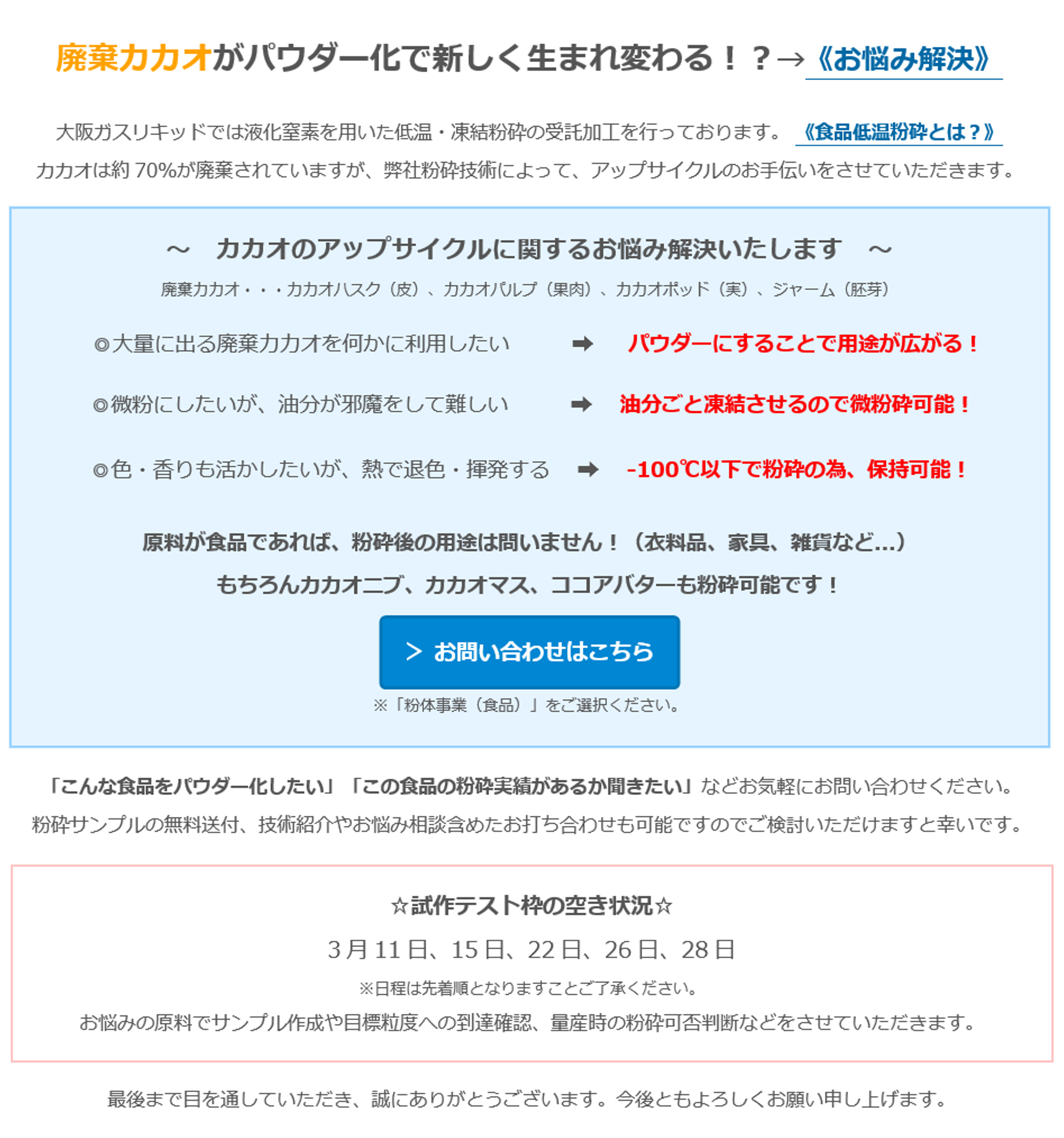 廃棄カカオがパウダー化で新しく生まれ変わる！？→《お悩み解決》　大阪ガスリキッドでは液化窒素を用いた低温・凍結粉砕の受託加工を行っております。 《食品低温粉砕とは？》　カカオは約70％が廃棄されていますが、弊社粉砕技術によって、アップサイクルのお手伝いをさせていただきます。 　～　カカオのアップサイクルに関するお悩み解決いたします　～　廃棄カカオ・・・カカオハスク（皮）、カカオパルプ（果肉）、カカオポッド（実）、ジャーム（胚芽）　◎大量に出る廃棄カカオを何かに利用したい 　 　  ➡ 　 パウダーにすることで用途が広がる！ 　◎微粉にしたいが、油分が邪魔をして難しい  　 　 ➡　  油分ごと凍結させるので微粉砕可能！　◎色・香りも活かしたいが、熱で退色・揮発する 　➡　  -100℃以下で粉砕の為、保持可能！　原料が食品であれば、粉砕後の用途は問いません！（衣料品、家具、雑貨など...）　もちろんカカオニブ、カカオマス、ココアバターも粉砕可能です！　＞ お問い合わせはこちら　※「粉体事業（食品）」をご選択ください。　「こんな食品をパウダー化したい」「この食品の粉砕実績があるか聞きたい」などお気軽にお問い合わせください。　粉砕サンプルの無料送付、技術紹介やお悩み相談含めたお打ち合わせも可能ですのでご検討いただけますと幸いです。　☆試作テスト枠の空き状況☆　3月11日、15日、22日、26日、28日　※日程は先着順となりますことご了承ください。　お悩みの原料でサンプル作成や目標粒度への到達確認、量産時の粉砕可否判断などをさせていただきます。　最後まで目を通していただき、誠にありがとうございます。今後ともよろしくお願い申し上げます。