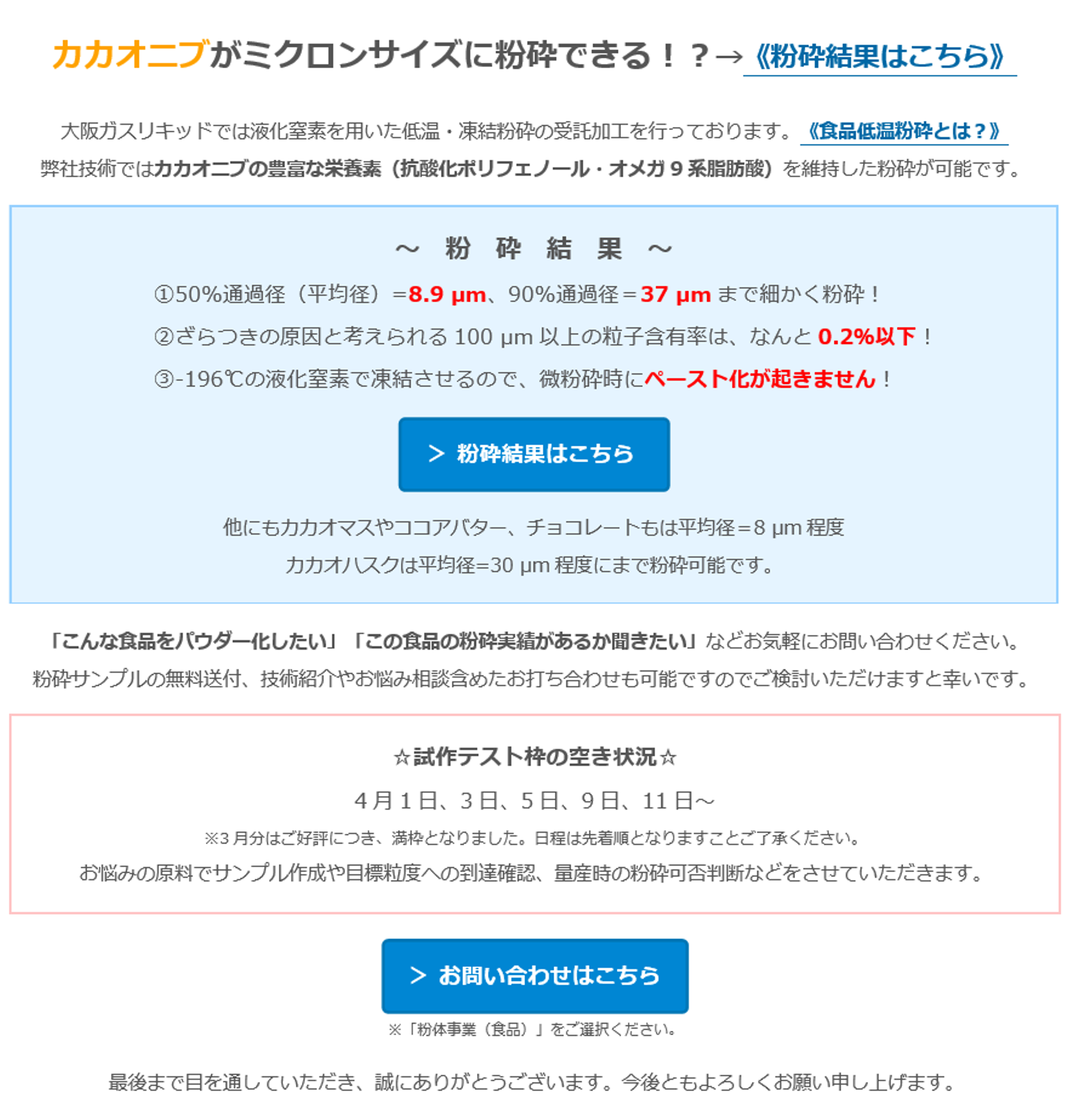 カカオニブがミクロンサイズに粉砕できる！？→《粉砕結果はこちら》 大阪ガスリキッドでは液化窒素を用いた低温・凍結粉砕の受託加工を行っております。《食品低温粉砕とは？》弊社技術ではカカオニブの豊富な栄養素（抗酸化ポリフェノール・オメガ9系脂肪酸）を維持した粉砕が可能です。～粉砕結果～　①50%通過径（平均径）=8.9µm、90%通過径＝37µmまで細かく粉砕！②ざらつきの原因と考えられる100µm以上の粒子含有率は、なんと0.2％以下！③-196℃の液化窒素で凍結させるので、微粉砕時にペースト化が起きません！＞ 粉砕結果はこちら　他にもカカオマスやココアバター、チョコレートもは平均径＝8µm程度　カカオハスクは平均径=30 µm程度にまで粉砕可能です。　「こんな食品をパウダー化したい」「この食品の粉砕実績があるか聞きたい」などお気軽にお問い合わせください。　粉砕サンプルの無料送付、技術紹介やお悩み相談含めたお打ち合わせも可能ですのでご検討いただけますと幸いです。　☆試作テスト枠の空き状況☆　4月1日、3日、5日、9日、11日～　※3月分はご好評につき、満枠となりました。日程は先着順となりますことご了承ください。　お悩みの原料でサンプル作成や目標粒度への到達確認、量産時の粉砕可否判断などをさせていただきます。　＞ お問い合わせはこちら　※「粉体事業（食品）」をご選択ください。　最後まで目を通していただき、誠にありがとうございます。今後ともよろしくお願い申し上げます。