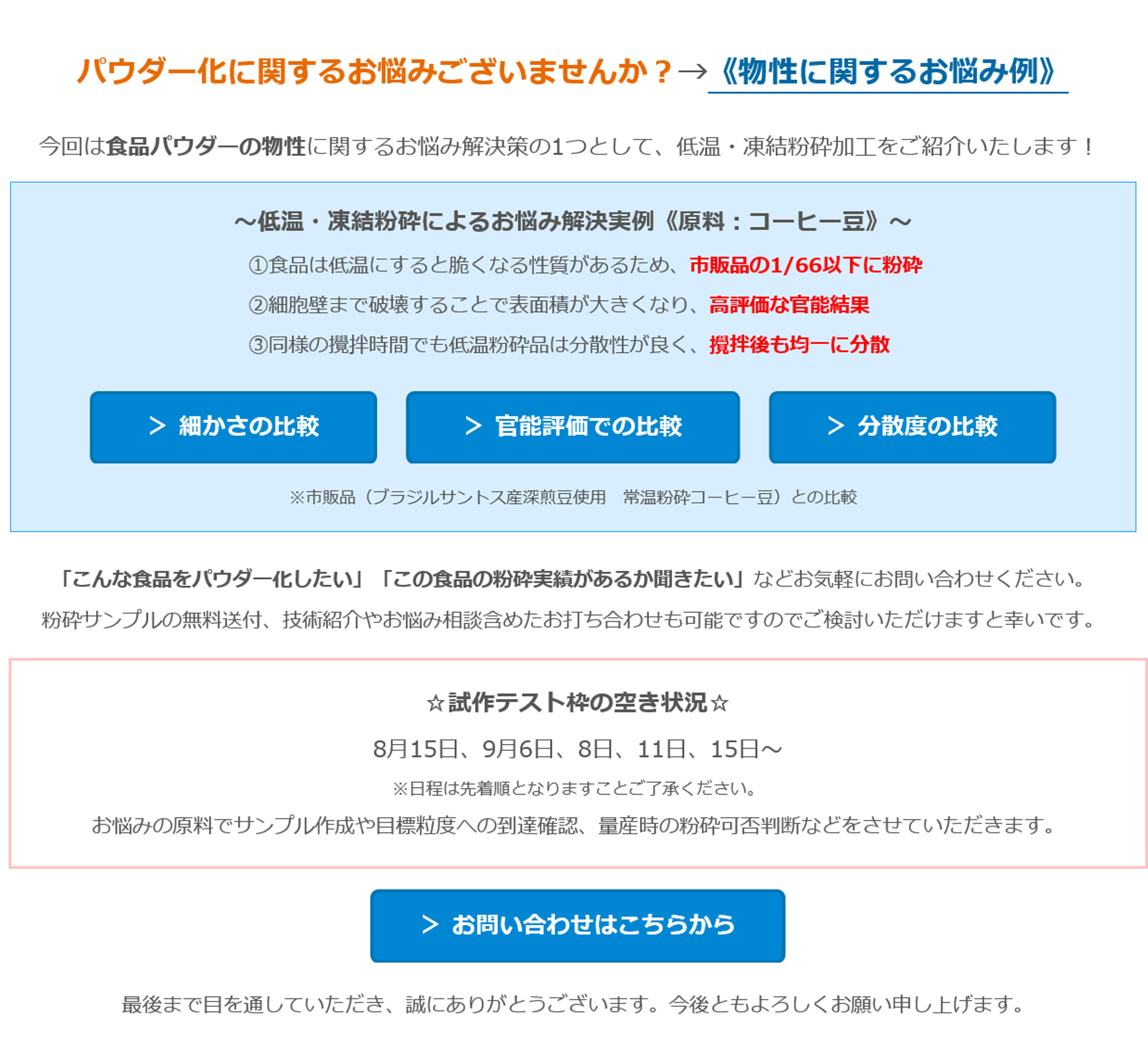 パウダー化に関するお悩みございませんか？→《物性に関するお悩み例》　今回は食品パウダーの物性に関するお悩み解決策の1つとして、低温・凍結粉砕加工をご紹介いたします！ 　～低温・凍結粉砕によるお悩み解決実例《原料：コーヒー豆》～　①食品は低温にすると脆くなる性質があるため、市販品の1/66以下に粉砕　②細胞壁まで破壊することで表面積が大きくなり、高評価な官能結果　③同様の攪拌時間でも低温粉砕品は分散性が良く、攪拌後も均一に分散　＞ 細かさの比較　＞ 官能評価での比較　＞ 分散度の比較　※市販品（ブラジルサントス産深煎豆使用　常温粉砕コーヒー豆）との比較　「こんな食品をパウダー化したい」「この食品の粉砕実績があるか聞きたい」などお気軽にお問い合わせください。　粉砕サンプルの無料送付、技術紹介やお悩み相談含めたお打ち合わせも可能ですのでご検討いただけますと幸いです。　☆試作テスト枠の空き状況☆　8月15日、9月6日、8日、11日、15日～　※日程は先着順となりますことご了承ください。　お悩みの原料でサンプル作成や目標粒度への到達確認、量産時の粉砕可否判断などをさせていただきます。　＞ お問い合わせはこちらから　最後まで目を通していただき、誠にありがとうございます。今後ともよろしくお願い申し上げます。