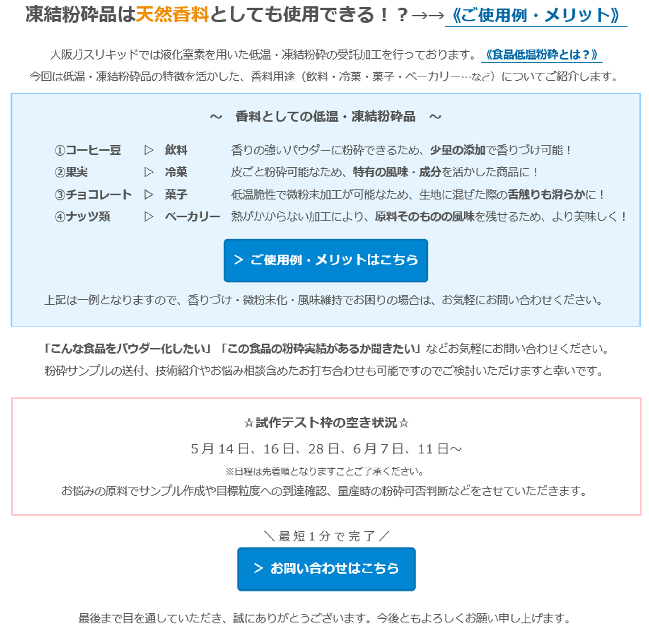 凍結粉砕品は天然香料としても使用できる！？→→《ご使用例・メリット》大阪ガスリキッドでは液化窒素を用いた低温・凍結粉砕の受託加工を行っております。《食品低温粉砕とは？》今回は低温・凍結粉砕品の特徴を活かした、香料用途（飲料・冷菓・菓子・ベーカリー・・・など）についてご紹介します。　～ 香料としての低温・凍結粉砕品～　①コーヒー豆▷飲料　香りの強いパウダーに粉砕できるため、少量の添加で香りづけ可能！　②果実　▷冷菓　皮ごと粉砕可能なため、特有の風味・成分を活かした商品に！　③チョコレート▷菓子　低温脆性で微粉末加工が可能なため、生地に混ぜた際の舌触りも滑らかに！　④ナッツ類▷ベーカリー　熱がかからない加工により、原料そのものの風味を残せるため、より美味しく！＞ご使用例・メリットはこちら　上記は一例となりますので、香りづけ・微粉末化・風味維持でお困りの場合は、お気軽にお問い合わせください。「こんな食品をパウダー化したい」「この食品の粉砕実績があるか聞きたい」などお気軽にお問い合わせください。　粉砕サンプルの送付、技術紹介やお悩み相談含めたお打ち合わせも可能ですのでご検討いただけますと幸いです。　☆試作テスト枠の空き状況☆　5月14日、16日、28日、6月7日、11日～　※日程は先着順となりますことご了承ください。　お悩みの原料でサンプル作成や目標粒度への到達確認、量産時の粉砕可否判断などをさせていただきます。　＼ 最短1分で完了 ／＞ お問い合わせはこちら　※「粉体事業（食品）」をご選択ください。　最後まで目を通していただき、誠にありがとうございます。今後ともよろしくお願い申し上げます。