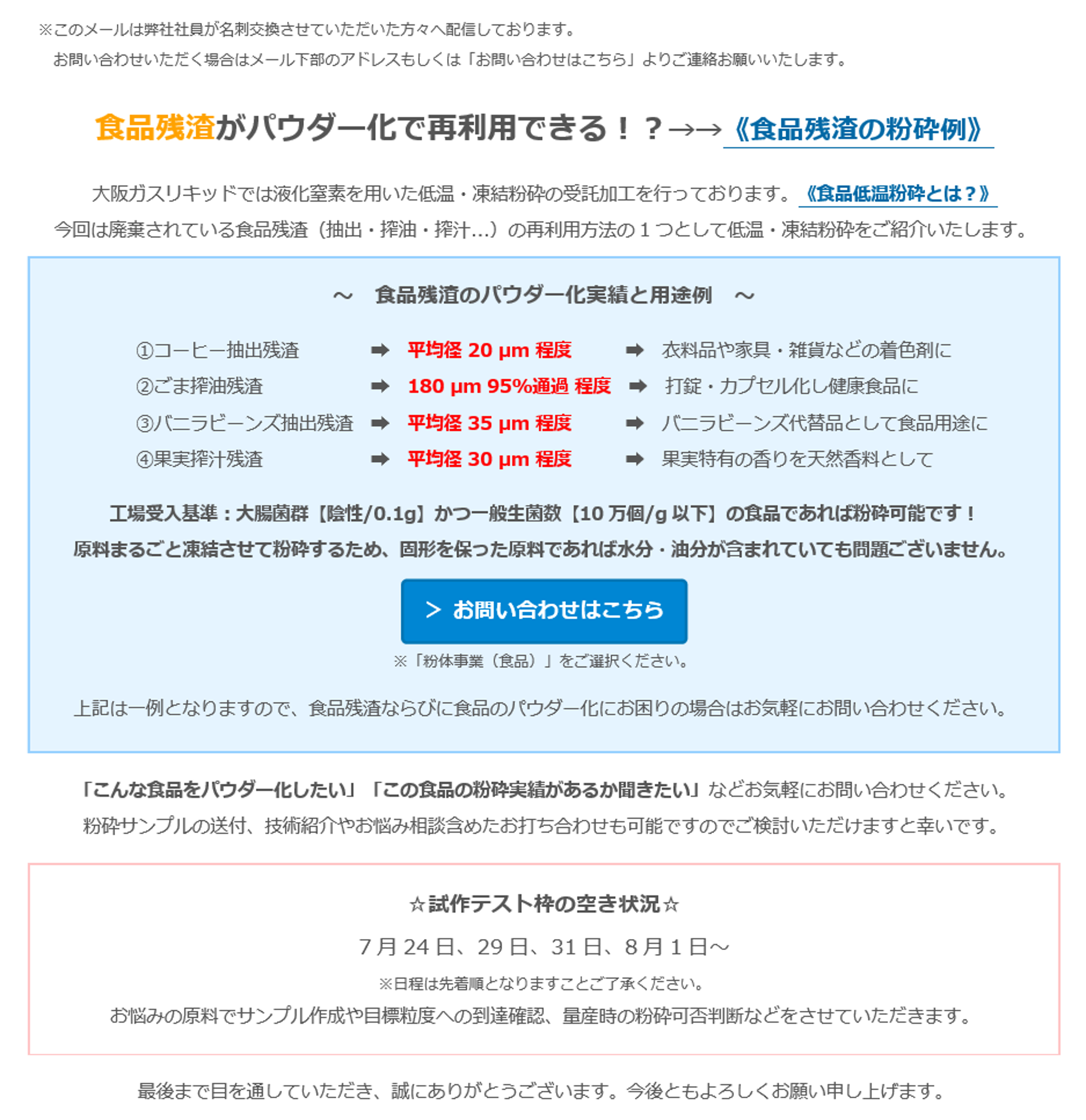 食品残渣がパウダー化で再利用できる！？→→《食品残渣の粉砕例》大阪ガスリキッドでは液化窒素を用いた低温・凍結粉砕の受託加工を行っております。《食品低温粉砕とは？》今回は廃棄されている食品残渣（抽出・搾油・搾汁...）の再利用方法の1つとして低温・凍結粉砕をご紹介いたします。～ 食品残のパウダー化実績と用途例～①コーヒー抽出残渣→平均径 20µm 程度→衣料品や家具・雑貨などの着色剤に②ごま搾油残渣→ 180µm 95%通過程度→打錠・カプセル化し健康食品に③バニラビーンズ抽出残渣 → 平均径 35µm 程度→バニラビーンズ代替品として食品用途に④果実搾汁残渣→ 平均径 30µm 程度→果実特有の香りを天然香料として工場受入基準：大腸菌群【陰性/0.1g】かつ一般生菌数【10万個/g以下】の食品であれば粉砕可能です！原料まるごと凍結させて粉砕するため、固形を保った原料であれば水分・油分が含まれていても問題ございません。　＞ お問い合わせはこちら　※「粉体事業（食品）」をご選択ください。上記は一例となりますので、食品残渣ならびに食品のパウダー化にお困りの場合はお気軽にお問い合わせください。「こんな食品をパウダー化したい」「この食品の粉砕実績があるか聞きたい」などお気軽にお問い合わせください。　粉砕サンプルの送付、技術紹介やお悩み相談含めたお打ち合わせも可能ですのでご検討いただけますと幸いです。　☆試作テスト枠の空き状況☆　7月24日、29日、31日、8月1日～　※日程は先着順となりますことご了承ください。　お悩みの原料でサンプル作成や目標粒度への到達確認、量産時の粉砕可否判断などをさせていただきます。最後まで目を通していただき、誠にありがとうございます。今後ともよろしくお願い申し上げます。