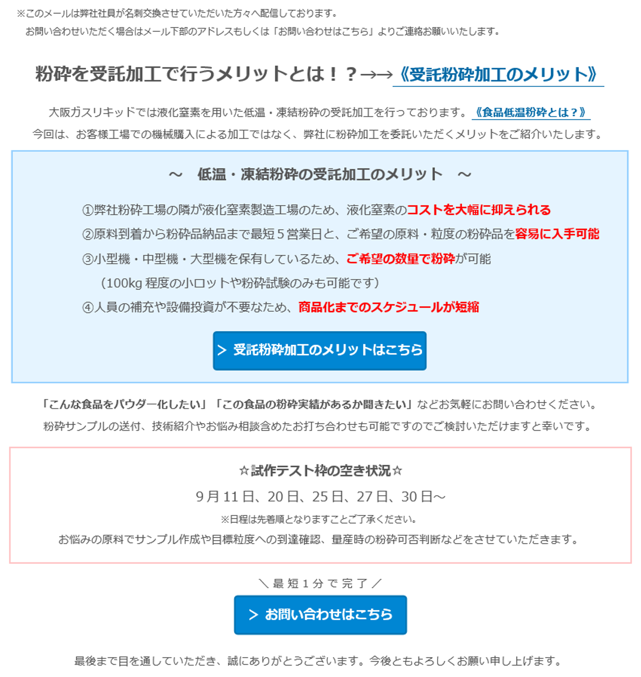粉砕を受託加工で行うメリットとは！？→→《受託粉砕加工のメリット》大阪ガスリキッドでは液化窒素を用いた低温・凍結粉砕の受託加工を行っております。《食品低温粉砕とは？》今回は、お客様工場での機械購入による加工ではなく、弊社に粉砕加工を委託いただくメリットをご紹介いたします。～ 低温・凍結粉砕の受託加工のメリット～①弊社粉砕工場の隣が液化窒素製造工場のため、液化窒素のコストを大幅に抑えられる②原料到着から粉砕品納品まで最短5営業日と、ご希望の原料・粒度の粉砕品を容易に入手可能③小型機・中型機・大型機を保有しているため、ご希望の数量で粉砕が可能（100kg程度の小ロットや粉砕試験のみも可能です）④人員の補充や設備投資が不要なため、商品化までのスケジュールが短縮＞受託粉砕加工のメリットはこちら「こんな食品をパウダー化したい」「この食品の粉砕実績があるか聞きたい」などお気軽にお問い合わせください。　粉砕サンプルの送付、技術紹介やお悩み相談含めたお打ち合わせも可能ですのでご検討いただけますと幸いです。　☆試作テスト枠の空き状況☆　9月11日、20日、25日、27日、30日～　※日程は先着順となりますことご了承ください。　お悩みの原料でサンプル作成や目標粒度への到達確認、量産時の粉砕可否判断などをさせていただきます。＼最短1分で完了／＞ お問い合わせはこちら　※「粉体事業（食品）」をご選択ください。最後まで目を通していただき、誠にありがとうございます。今後ともよろしくお願い申し上げます。