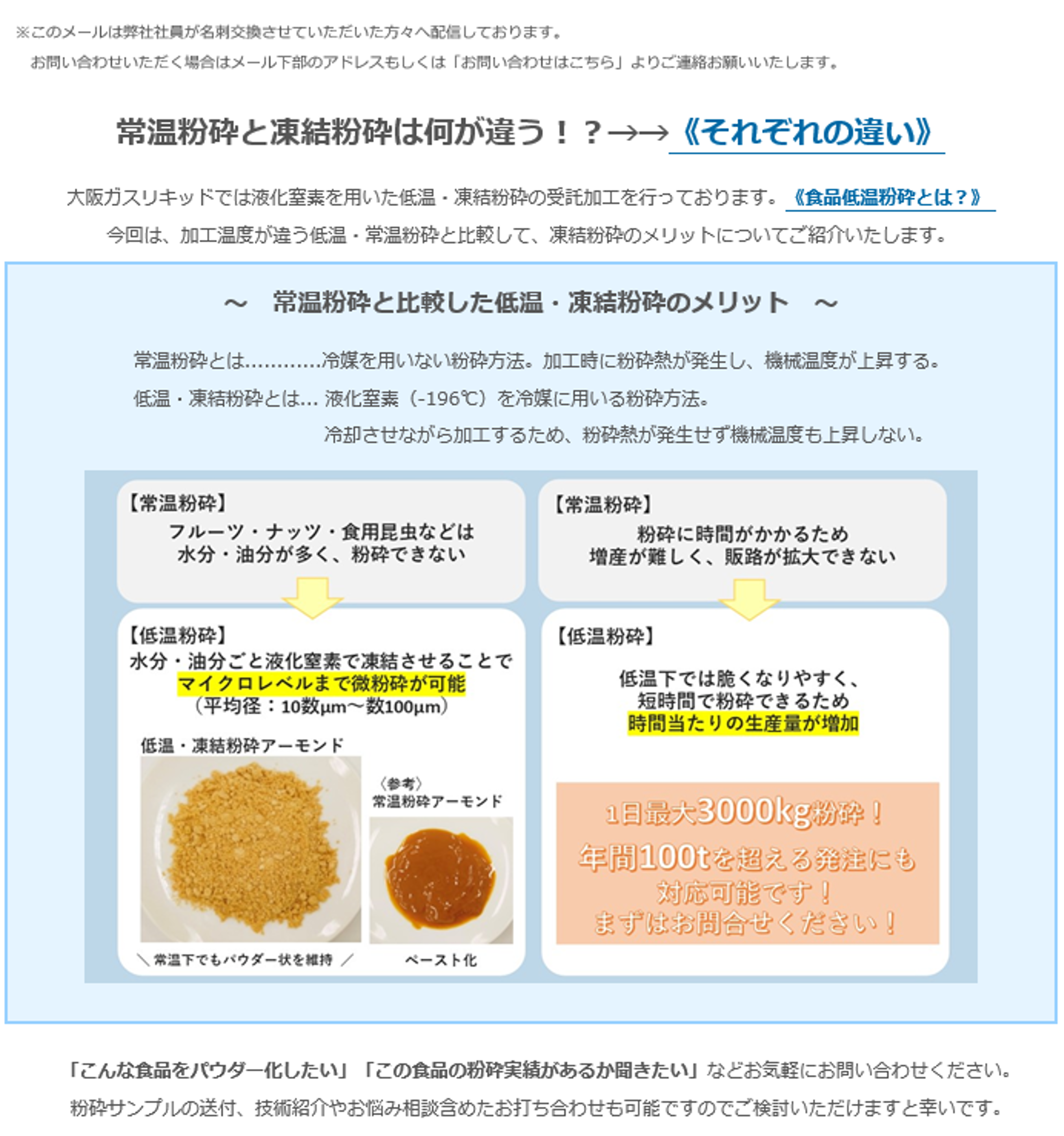 常温粉砕と凍結粉砕は何が違う！？→→《それぞれの違い》大阪カスリキッドでは液化窒素を用いた低温・凍結粉砕の受託加工を行っております。《食品低温粉砕とは？》今回は、加工温度が違う低温・常温粉砕と比較して、凍結粉砕のメリットについてご紹介いたします。～常温粉砕と比較した低温・凍結粉砕のメリット～常温粉砕とは…・・・・・・・・冷媒を用いない粉砕方法。加工時に粉砕熱が発生し、機械温度が上昇する。低温・凍結粉砕とは…液化窒素（-196°C）を冷媒に用いる粉砕方法。冷却させながら加工するため、粉砕熱が発生せず機械温度も上昇しない。【常温粉砕】フルーツ・ナッツ・食用昆虫などは水分・油分が多く、粉砕できない→【低温粉砕】水分・油分ごと液化窒素で凍結させることでマイクロレベルまで微粉砕が可能（平均：10数µm～数100µm）低温・凍結粉砕アーモンド＼ 常温下でもパウダー状を維持 ／〈参考〉常温粉砕アーモンド　ペースト化【常温粉砕】粉砕に時間がかかるため増産が難しく、販路が拡大できない→【低温粉砕】低温下では脆くなりやすく、短時間で粉砕できるため時間当たりの生産量が増加 1日最大3000kg粉砕！年間100tを超える発注にも対応可能です！まずはお問合せください！「こんな食品をパウダー化したい」「この食品の粉砕実績があるか聞きたい」などお気軽にお問い合わせください。　粉砕サンプルの送付、技術紹介やお悩み相談含めたお打ち合わせも可能ですのでご検討いただけますと幸いです。