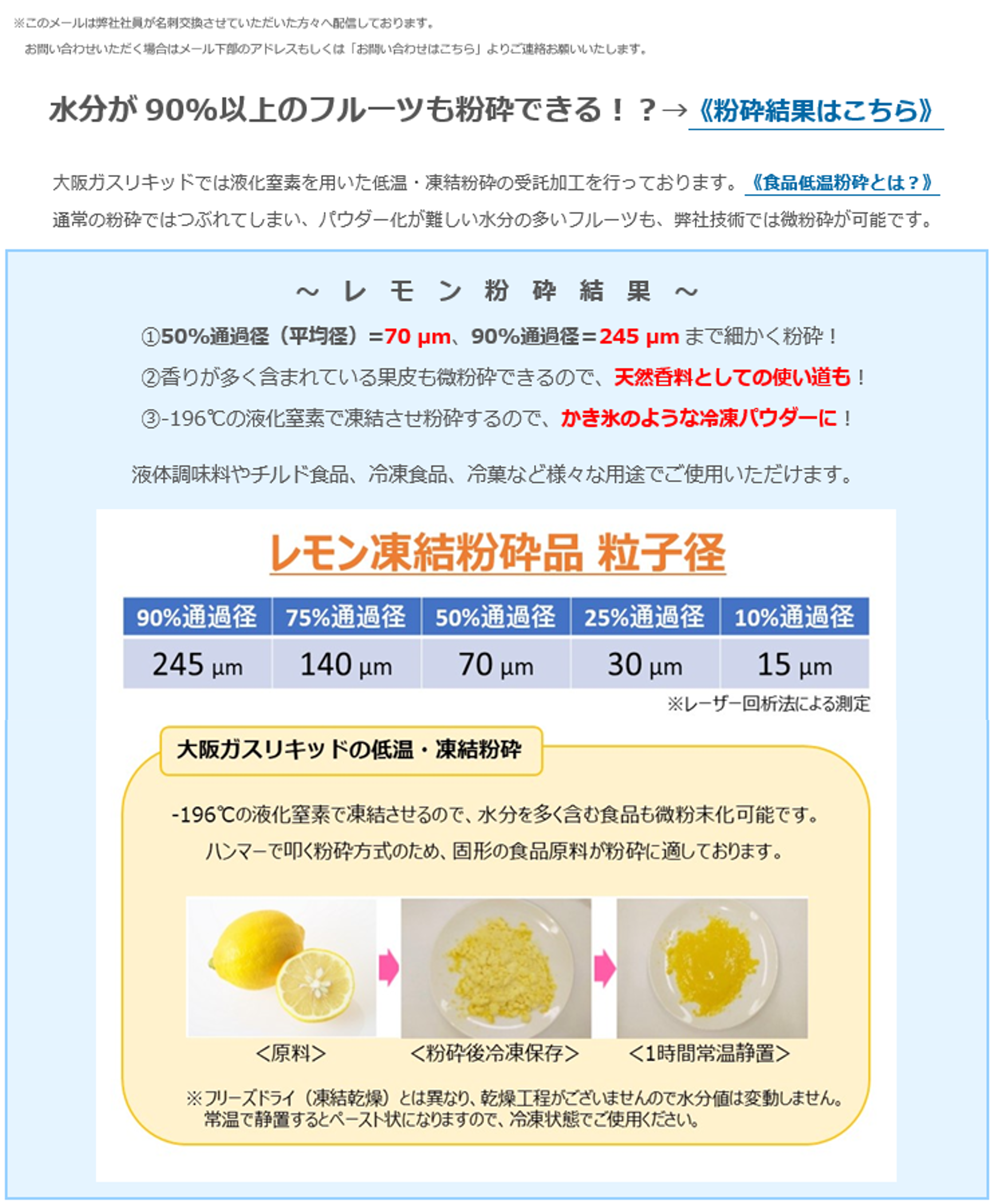 水分が90%以上のフルーツも粉砕できる！？→《粉砕結果はこちら》大阪ガスリキッドでは液化窒素を用いた低温・凍結粉砕の受託加工を行っております。《食品低温粉砕とは？》通常の粉砕ではつぶれてしまい、パウダー化が難しい水分の多いフルーツも、弊社技術では微粉砕が可能です。〜レモン粉砕結果～①50%通過径（平均径）=70µm、90％通過径＝245µmまで細かく粉砕！②香りが多く含まれている果皮も微粉砕できるので、天然香料としての使い道も！③-196°Cの液化窒素で凍結させ粉砕するので、かき氷のような冷凍パウダーに！液体調味料やチルド食品、冷凍食品、冷菓など様々な用途でご使用いただけます。大阪ガスリキッドの低温・凍結粉砕　-196°Cの液化窒素で凍結させるので、水分を多く含む食品も微粉末化可能です。ハンマーで叩く粉砕方式のため、固形の食品原料が粉砕に適しております。※フリーズドライ（凍結乾燥）とは異なり、乾燥工程がございませんので水分値は変動しません。常温で静置するとペースト状になりますので、冷凍状態でご使用ください。