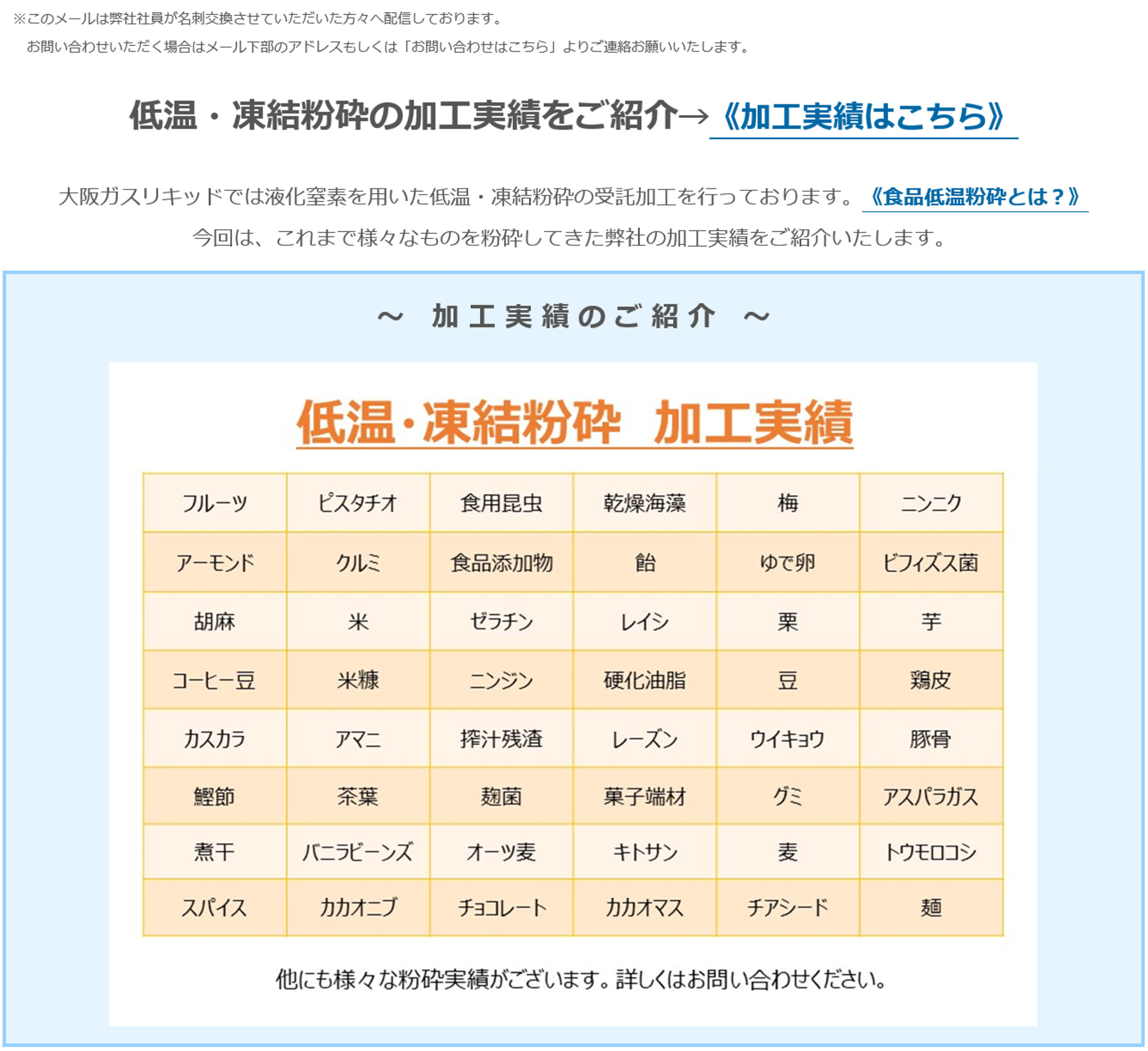 低温・凍結粉砕の加工実績をご紹介→《加工実績はこちら》大阪ガスリキッドでは液化窒素を用いた低温・凍結粉砕の受託加工を行っております。《食品低温粉砕とは？》今回は、これまで様々なものを粉砕してきた弊社の加工実績をご紹介いたします。～加工実績のご紹介～ 低温・凍結粉砕 加工実績 フルーツ ピスタチオ 食用昆虫 乾燥海藻 梅 ニンニク アーモンド クルミ 食品添加物 飴 ゆで卵 ビフィズス菌 胡麻 米 ゼラチン レイシ 栗 芋 コーヒー豆 米糠 ニンジン 硬化油脂 豆 鶏皮 カスカラ アマニ 搾汁残渣 レーズン ウイキョウ 豚骨 鰹節 茶葉 麹菌 菓子端材 グミ アスパラガス 煮干 バニラビーンズ オーツ麦 キトサン 麦 トウモロコシ スパイス カカオニブ チョコレート カカオマス チアシード 麺 他にも様々な粉砕 実績がございます。詳しくはお問い合わせください。
