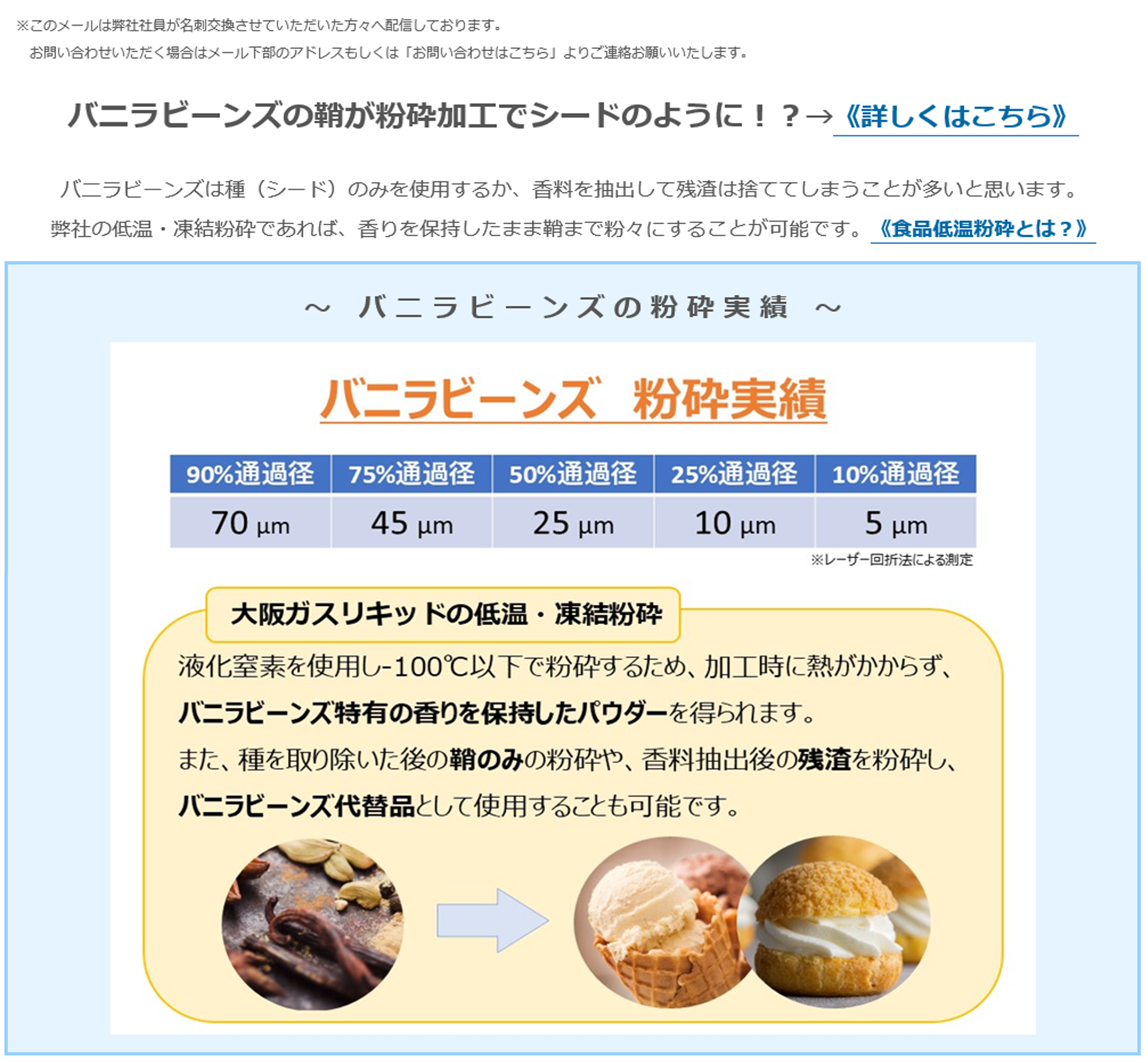 バニラビーンズの鞘が粉砕加工でシードのように！？→《詳しくはこちら》バニラビーンズは種（シード）のみを使用するか、香料を抽出して残渣は捨ててしまうことが多いと思います。弊社の低温・凍結粉砕であれば、香りを保持したまま鞘まで粉々にすることが可能です。《食品低温粉砕とは？》～バニラビーンズの粉砕実績～ バニラビーンズ粉砕実績 90%通過径 70μm 75%通過径 45μm 50%通過径 25μm 25%通過径 10μm 10%通過径 5μm 大阪ガスリキッドの低温・凍結粉砕 液化窒素を使用し-100°C以下で粉砕するため、加工時に熱がかからず、バニラビーンズ特有の香りを保持したパウダーを得られます。また、種を取り除いた後の鞘のみの粉砕や、香料抽出後の残渣を粉砕し、バニラビーンズ代替品として使用することも可能です。