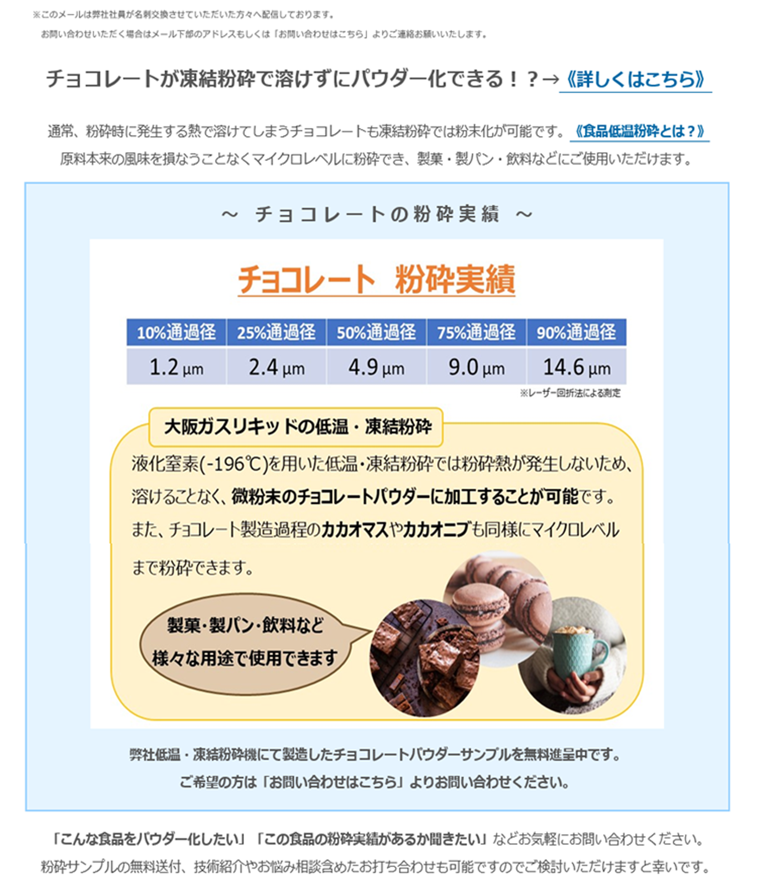 チョコレートが凍結粉砕で溶けずにパウダー化できる！？→《詳しくはこちら》通常、粉砕時に発生する熱で溶けてしまうチョコレートも凍結粉砕では粉末化が可能です。《食品低温粉砕とは？》原料本来の風味を損なうことなくマイクロレベルに粉砕でき、製菓・製パン・飲料などにご使用いただけます。～　チ ョ コ レ ー ト の 粉 砕 実 績　～チョコレート　粉砕実績10%通貨径 1.2μm　25%通貨径 2.4μm 50%通貨径 4.9μm 75%通貨径 9.0μm 90%通貨径 14.6μm※レーザー回析法による測定大阪ガスリキッドの低温・凍結粉砕液体窒素（-196℃）を用いた低温・凍結粉砕では粉砕熱が発生しないため、溶けることなく、微粉末のチョコレートパウダーに加工することが可能です。またチョコレート製造過程のカカオマスやカカオニブも同様にマイクロレベルまで粉砕できます。製菓・製パン・飲料など様々な用途で使用できます弊社低温・凍結粉砕機にて製造したチョコレートパウダーサンプルを無料進呈中です。ご希望の方は「お問い合わせこちら」よりお問い合わせください。