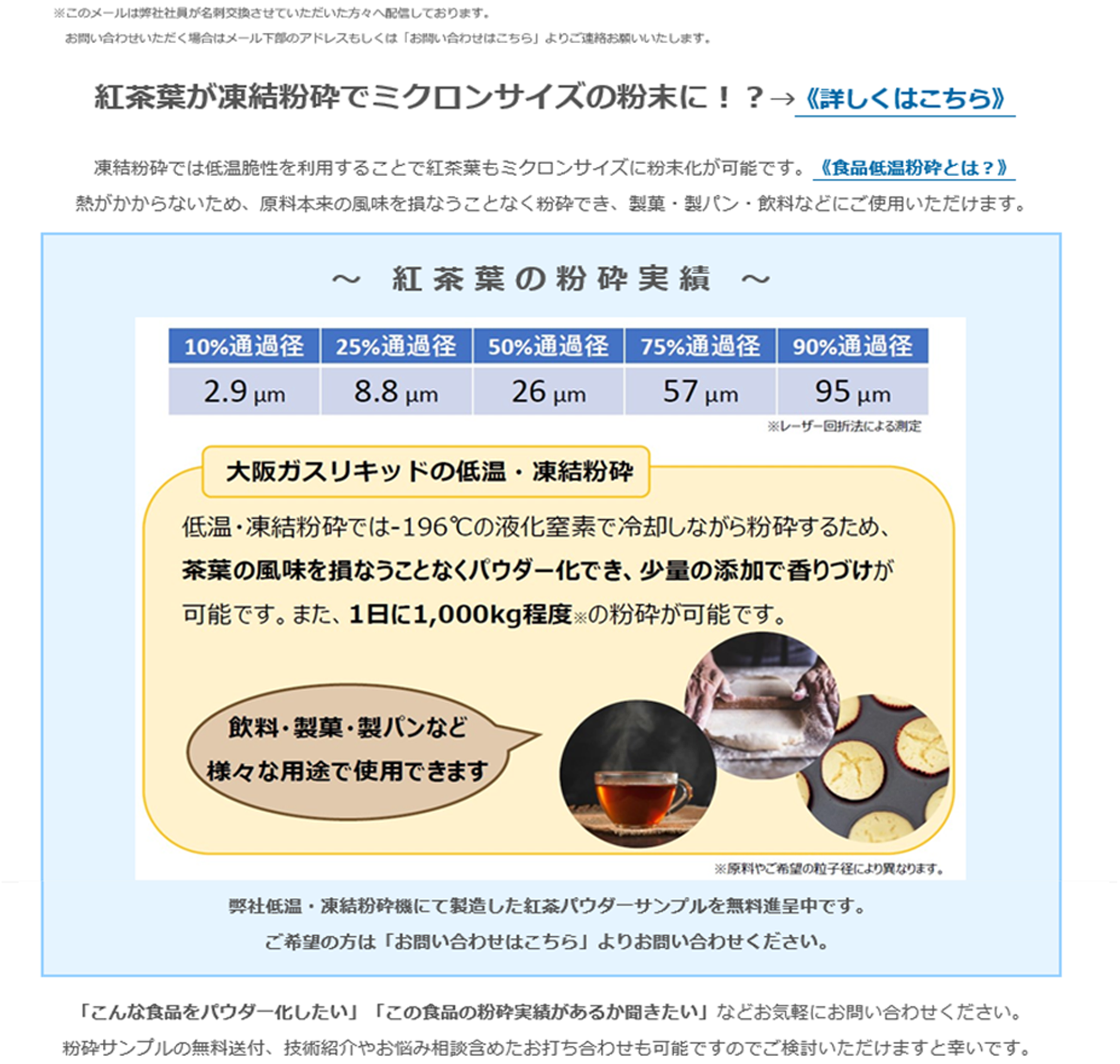紅茶葉が凍結粉砕でミクロンサイズの粉末に！？→《詳しくはこちら》凍結粉砕では低温脆性を利用することで紅茶葉もミクロンサイズに粉末化が可能です。《食品低温粉砕とは？》熱がかからないため、原料本来の風味を損なうことなく粉砕でき、製菓・製パン・飲料などにご使用いただけます。～　紅 茶 葉 の 粉 砕 実 績　～ 10%通過経 2.9μm 25%通過経 8.8μm 50%通過経 26μm 75%通過経 57μm 90%通過経 95μm  ※レーザー回析法による測定 大阪ガスリキッドの低温・凍結粉砕 低温・凍結粉砕では-196℃の液化窒素で冷却しながら粉砕するため、茶葉の風味を損なうことなくパウダー化でき、少量の添加で香りづけが可能です。また、1日に1,000kg程度※の粉砕が可能です。 飲料・製菓・製パンなど様々な用途で使用できます ※原料やご希望の粒子径により異なります。 弊社低温・凍結粉砕機にて製造した紅茶パウダーサンプルを無料進呈中です。ご希望の方は「お問い合わせはこちら」よりお問い合わせください。