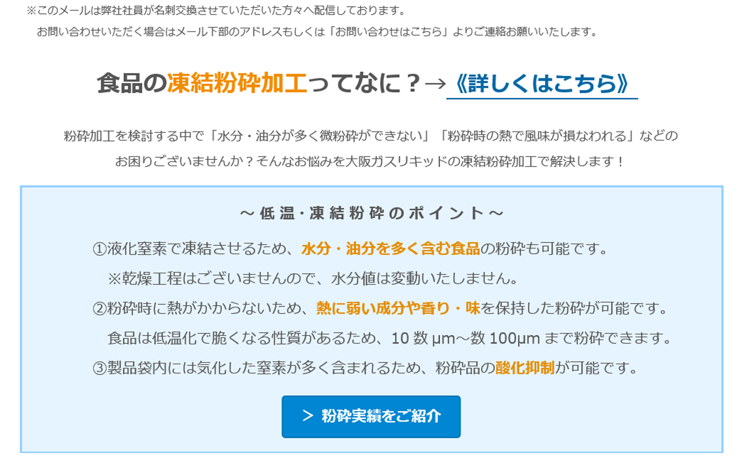 -196℃液化窒素を利用した食品の凍結粉砕ってなに？食品の凍結粉砕加工ってなに？→《詳しくはこちら》粉砕加工を検討する中で「水分・油分が多く微粉砕ができない」「粉砕時の熱で風味が損なわれる」などのお困りございませんか？そんなお悩みを大阪ガスリキッドの凍結粉砕加工で解決します！　～ 低 温・凍 結 粉 砕 の ポ イ ン ト ～　①液化窒素で凍結させるため、水分・油分を多く含む食品の粉砕も可能です。※乾燥工程はございませんので、水分値は変動いたしません。　②粉砕時に熱がかからないため、熱に弱い成分や香り・味を保持した粉砕が可能です。食品は低温化で脆くなる性質があるため、10数µm～数100µmまで粉砕できます。　③製品袋内には気化した窒素が多く含まれるため、粉砕品の酸化抑制が可能です。 ＞ 粉砕実績をご紹介 ☆試作テスト枠の空き状況☆　2月13日、16日、18日、20日、25日～　※日程は先着順となりますことご了承ください。　お悩みの原料でサンプル作成や目標粒度への到達確認、量産時の粉砕可否判断などをさせていただきます。　「こんな食品をパウダー化したい」「この食品の粉砕実績があるか聞きたい」などお気軽にお問い合わせください。