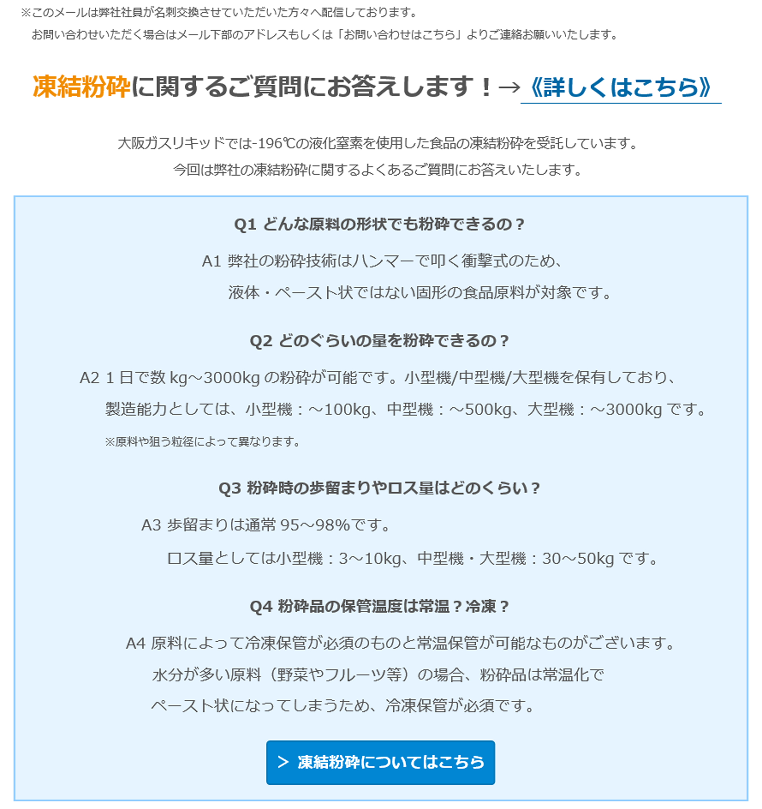 【凍結粉砕】よくあるご質問にお答えします！ 凍結粉砕に関するご質問にお答えします！→《詳しくはこちら》 大阪ガスリキッドでは-196℃の液化窒素を使用した食品の凍結粉砕を受託しています。今回は弊社の凍結粉砕に関するよくあるご質問にお答えいたします。Q1 どんな原料の形状でも粉砕できるの？　A1 弊社の粉砕技術はハンマーで叩く衝撃式のため、液体・ペースト状ではない固形の食品原料が対象です。　Q2 どのぐらいの量を粉砕できるの？　A2 1日で数kg～3000kgの粉砕が可能です。小型機/中型機/大型機を保有しており、　製造能力としては、小型機：～100kg、中型機：～500kg、大型機：～3000kgです。※原料や狙う粒径によって異なります。　Q3 粉砕時の歩留まりやロス量はどのくらい？　A3 歩留まりは通常95～98%です。ロス量としては小型機：3～10kg、中型機・大型機：30～50kgです。　Q4 粉砕品の保管温度は常温？冷凍？　A4 原料によって冷凍保管が必須のものと常温保管が可能なものがございます。水分が多い原料（野菜やフルーツ等）の場合、粉砕品は常温化でペースト状になってしまうため、冷凍保管が必須です。 ＞ 凍結粉砕についてはこちら ☆試作テスト枠の空き状況☆　3月2日、11日、13日～　※日程は先着順となりますことご了承ください。お悩みの原料でサンプル作成や目標粒度への到達確認、量産時の粉砕可否判断などをさせていただきます。「こんな食品をパウダー化したい」「この食品の粉砕実績があるか聞きたい」などお気軽にお問い合わせください。