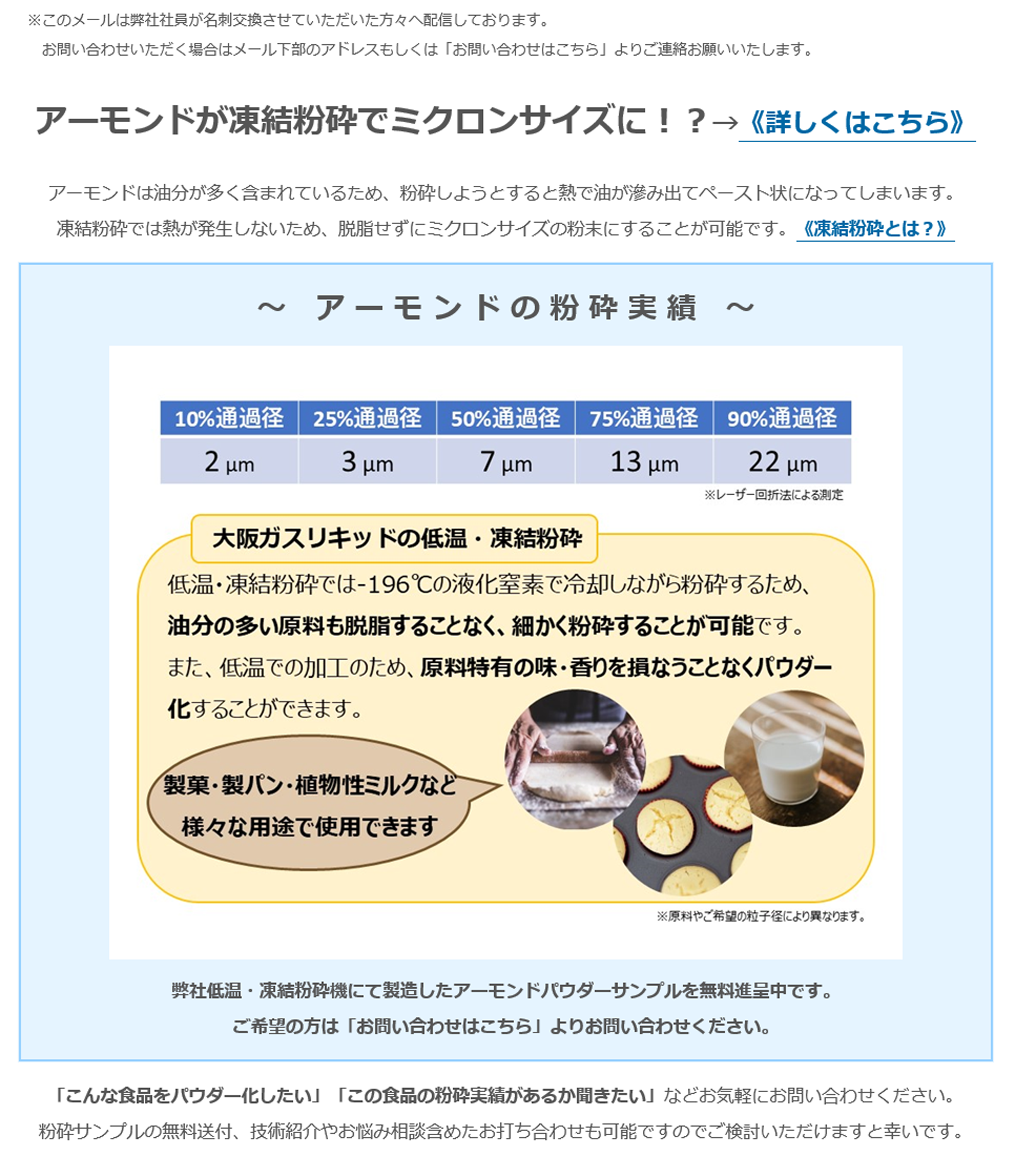 アーモンドが凍結粉砕でミクロンサイズに！？→《詳しくはこちら》アーモンドは油分が多く含まれているため、粉砕しようとすると熱で油が滲み出てペースト状になってしまいます。凍結粉砕では熱が発生しないため、脱脂せずにミクロンサイズの粉末にすることが可能です。《凍結粉砕とは？》～　ア ー モ ン ド の 粉 砕 実 績　～10%通過径 2㎛　25%通過径 3㎛　50%通過径 7㎛ 75%通過径 13㎛　90% 22㎛ ※レーザー回折法による測定　大阪ガスリキッドの低温・凍結粉砕　低温・凍結粉砕では-196℃の液化窒素で冷却しながら粉砕するため、油分の多い原料も脱脂することなく、細かく粉砕することが可能です。また、低温での加工のため、原料特有の味・香りを損なうことなくパウダー化することができます。製菓・製パン・植物性ミルクなど様々な用途で使用できます　※原料やご希望の粒子径により異なります。 弊社低温・凍結粉砕機にて製造したアーモンドパウダーサンプルを無料進呈中です。 ご希望の方は「お問い合わせはこちら」よりお問い合わせください。「こんな食品をパウダー化したい」「この食品の粉砕実績があるか聞きたい」などお気軽にお問い合わせください。粉砕サンプルの無料送付、技術紹介やお悩み相談含めたお打ち合わせも可能ですのでご検討いただけますと幸いです。☆試作テスト枠の空き状況☆ 4月 ※日程は先着順となりますことご了承ください。お悩みの原料でサンプル作成や目標粒度への到達確認、量産時の粉砕可否判断などをさせていただきます。＼ 最 短 1 分 で 完 了 ／ ＞ お問い合わせはこちら ※「粉体事業（食品）」をご選択ください。最後まで目を通していただき、誠にありがとうございます。今後ともよろしくお願い申し上げます。