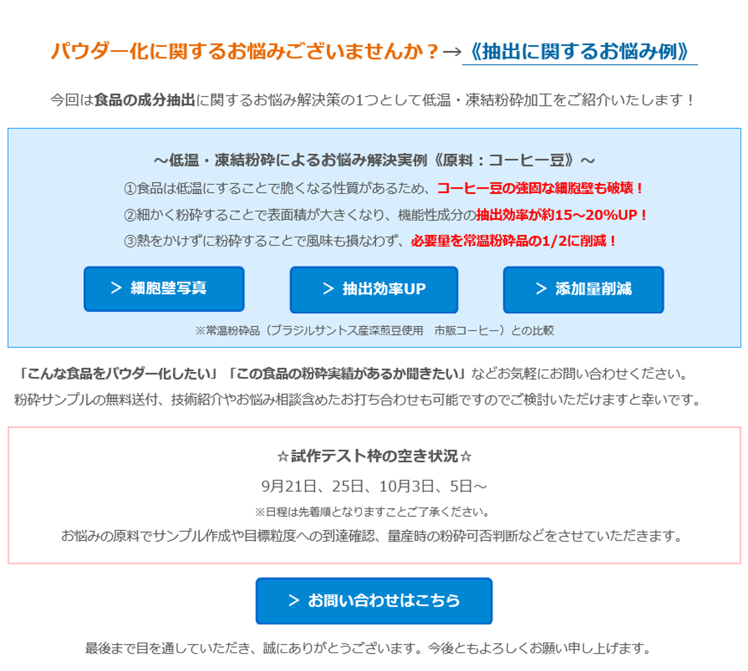 パウダー化に関するお悩みございませんか？→《抽出に関するお悩み例》　今回は食品の成分抽出に関するお悩み解決策の1つとして低温・凍結粉砕加工をご紹介いたします！　～低温・凍結粉砕によるお悩み解決実例《原料：コーヒー豆》～　①食品は低温にすることで脆くなる性質があるため、コーヒー豆の強固な細胞壁も破壊！　②細かく粉砕することで表面積が大きくなり、機能性成分の抽出効率が約15～20%UP！　③熱をかけずに粉砕することで風味も損なわず、必要量を常温粉砕品の1/2に削減！　＞ 細胞壁写真　＞ 抽出効率UP　＞ 添加量削減　※常温粉砕品（ブラジルサントス産深煎豆使用　市販コーヒー）との比較　「こんな食品をパウダー化したい」「この食品の粉砕実績があるか聞きたい」などお気軽にお問い合わせください。　粉砕サンプルの無料送付、技術紹介やお悩み相談含めたお打ち合わせも可能ですのでご検討いただけますと幸いです。　☆試作テスト枠の空き状況☆　9月21日、25日、10月3日、5日～　※日程は先着順となりますことご了承ください。　お悩みの原料でサンプル作成や目標粒度への到達確認、量産時の粉砕可否判断などをさせていただきます。　＞ お問い合わせはこちら　最後まで目を通していただき、誠にありがとうございます。今後ともよろしくお願い申し上げます。