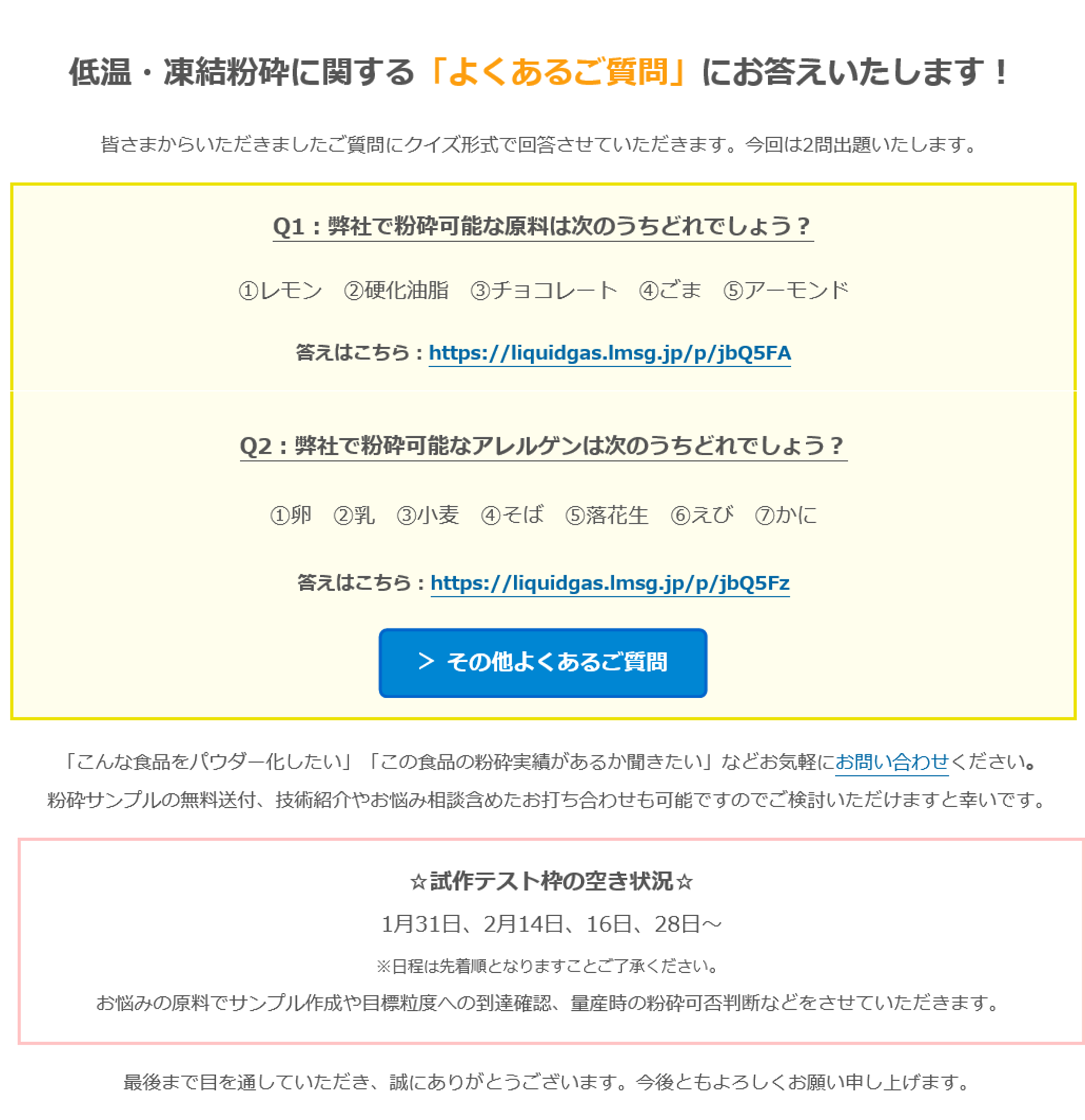 低温・凍結粉砕に関する「よくあるご質問」にお答えいたします！　皆さまからいただきましたご質問にクイズ形式で回答させていただきます。今回は2問出題いたします。　Q1：弊社で粉砕可能な原料は次のうちどれでしょう？　①レモン　②硬化油脂　③チョコレート　④ごま　⑤アーモンド　答えはこちら：https://liquidgas.lmsg.jp/p/jbQ5FA　Q2：弊社で粉砕可能なアレルゲンは次のうちどれでしょう？　①卵　②乳　③小麦　④そば　⑤落花生　⑥えび　⑦かに　答えはこちら：https://liquidgas.lmsg.jp/p/jbQ5Fz　＞ その他よくあるご質問　「こんな食品をパウダー化したい」「この食品の粉砕実績があるか聞きたい」などお気軽にお問い合わせください。　粉砕サンプルの無料送付、技術紹介やお悩み相談含めたお打ち合わせも可能ですのでご検討いただけますと幸いです。　☆試作テスト枠の空き状況☆　1月31日、2月14日、16日、28日～　※日程は先着順となりますことご了承ください。　お悩みの原料でサンプル作成や目標粒度への到達確認、量産時の粉砕可否判断などをさせていただきます。　最後まで目を通していただき、誠にありがとうございます。今後ともよろしくお願い申し上げます。