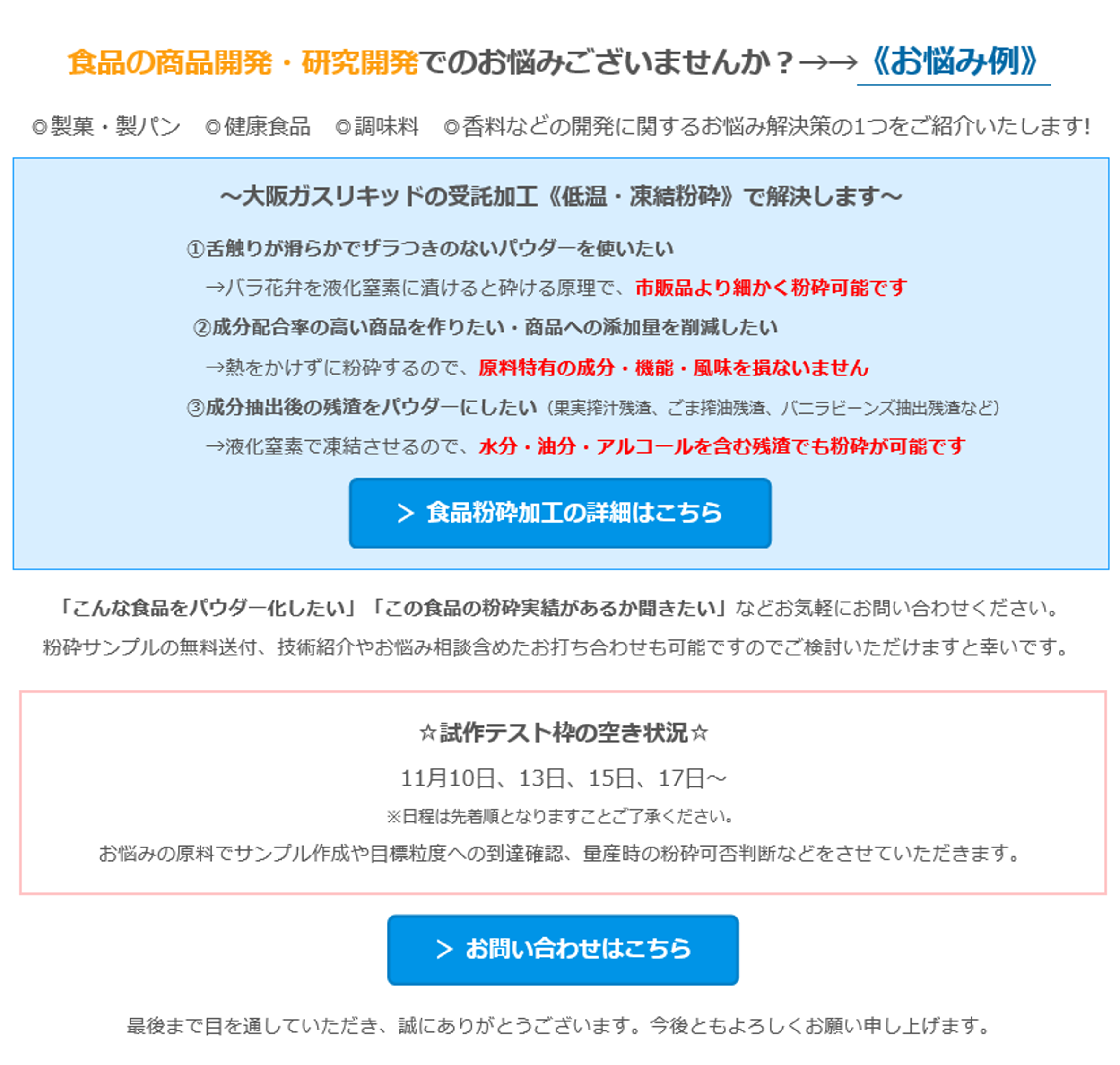 食品の商品開発・研究開発でのお悩みございませんか？→→《お悩み例》　◎製菓・製パン　◎健康食品　◎調味料　◎香料などの開発に関するお悩み解決策の1つをご紹介いたします!　～大阪ガスリキッドの受託加工《低温・凍結粉砕》で解決します～　①舌触りが滑らかでザラつきのないパウダーを使いたい　→バラ花弁を液化窒素に漬けると砕ける原理で、市販品より細かく粉砕可能です　②成分配合率の高い商品を作りたい・商品への添加量を削減したい　→熱をかけずに粉砕するので、原料特有の成分・機能・風味を損ないません　③成分抽出後の残渣をパウダーにしたい（果実搾汁残渣、ごま搾油残渣、バニラビーンズ抽出残渣など）　→液化窒素で凍結させるので、水分・油分・アルコールを含む残渣でも粉砕が可能です　四角形: 角を丸くする: ＞ 食品粉砕加工の詳細はこちら 　「こんな食品をパウダー化したい」「この食品の粉砕実績があるか聞きたい」などお気軽にお問い合わせください。　粉砕サンプルの無料送付、技術紹介やお悩み相談含めたお打ち合わせも可能ですのでご検討いただけますと幸いです。　☆試作テスト枠の空き状況☆　10月3日、12日、24日、26日　※日程は先着順となりますことご了承ください。　お悩みの原料でサンプル作成や目標粒度への到達確認、量産時の粉砕可否判断などをさせていただきます。　四角形: 角を丸くする: ＞ お問い合わせはこちら 　最後まで目を通していただき、誠にありがとうございます。今後ともよろしくお願い申し上げます。