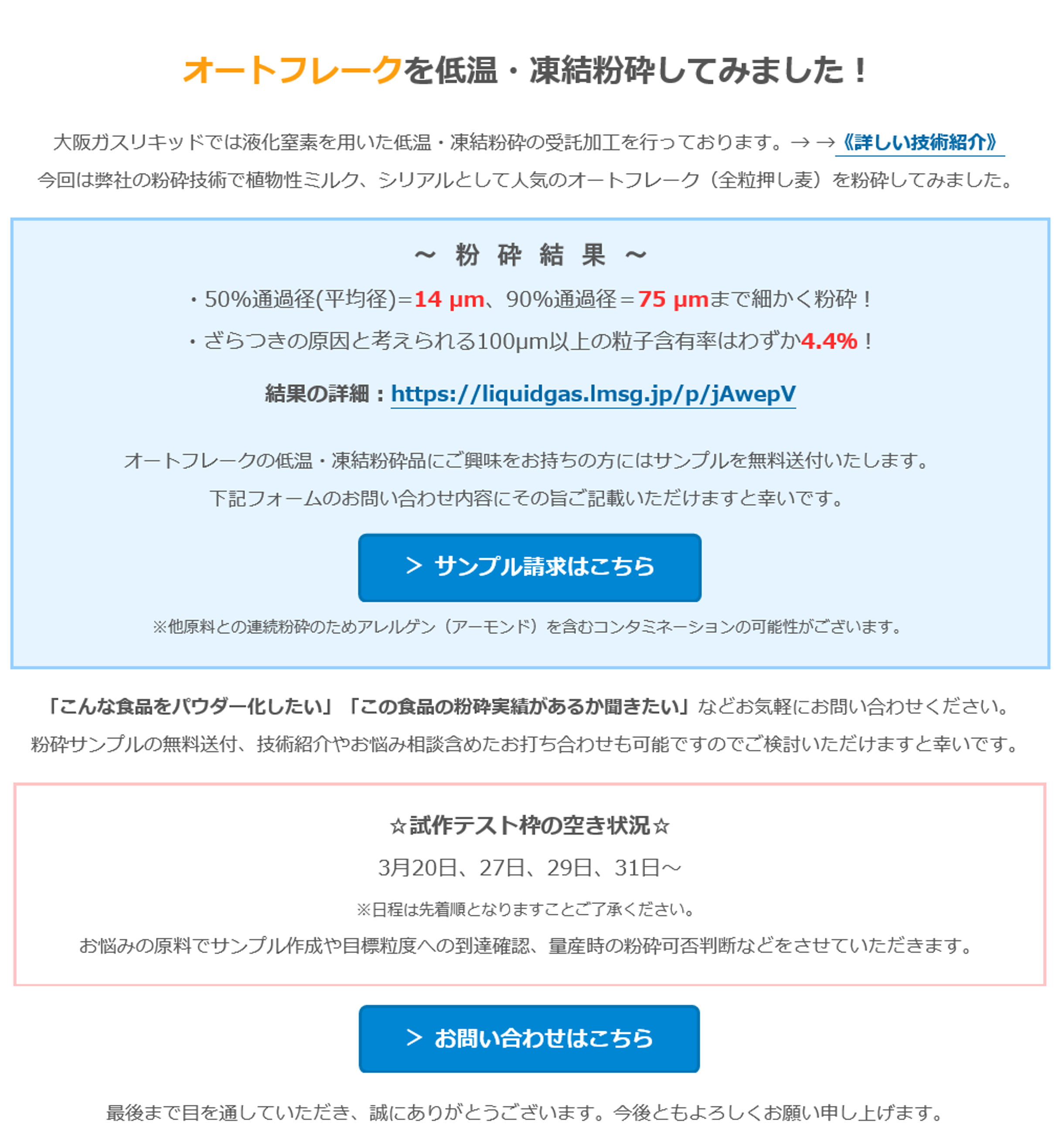 オートフレークを低温・凍結粉砕してみました！　大阪ガスリキッドでは液化窒素を用いた低温・凍結粉砕の受託加工を行っております。→ →《詳しい技術紹介》　今回は弊社の粉砕技術で植物性ミルク、シリアルとして人気のオートフレーク（全粒押し麦）を粉砕してみました。　～　粉　砕　結　果　～　・50%通過径(平均径)=14 µm、90%通過径＝75 µmまで細かく粉砕！　・ざらつきの原因と考えられる100µm以上の粒子含有率はわずか4.4％！　結果の詳細：https://liquidgas.lmsg.jp/p/jAwepV　オートフレークの低温・凍結粉砕品にご興味をお持ちの方にはサンプルを無料送付いたします。　下記フォームのお問い合わせ内容にその旨ご記載いただけますと幸いです。　＞ サンプル請求はこちら　※他原料との連続粉砕のためアレルゲン（アーモンド）を含むコンタミネーションの可能性がございます。　「こんな食品をパウダー化したい」「この食品の粉砕実績があるか聞きたい」などお気軽にお問い合わせください。　粉砕サンプルの無料送付、技術紹介やお悩み相談含めたお打ち合わせも可能ですのでご検討いただけますと幸いです。　☆試作テスト枠の空き状況☆　3月20日、27日、29日、31日～　※日程は先着順となりますことご了承ください。　お悩みの原料でサンプル作成や目標粒度への到達確認、量産時の粉砕可否判断などをさせていただきます。　＞ お問い合わせはこちら　最後まで目を通していただき、誠にありがとうございます。今後ともよろしくお願い申し上げます。
