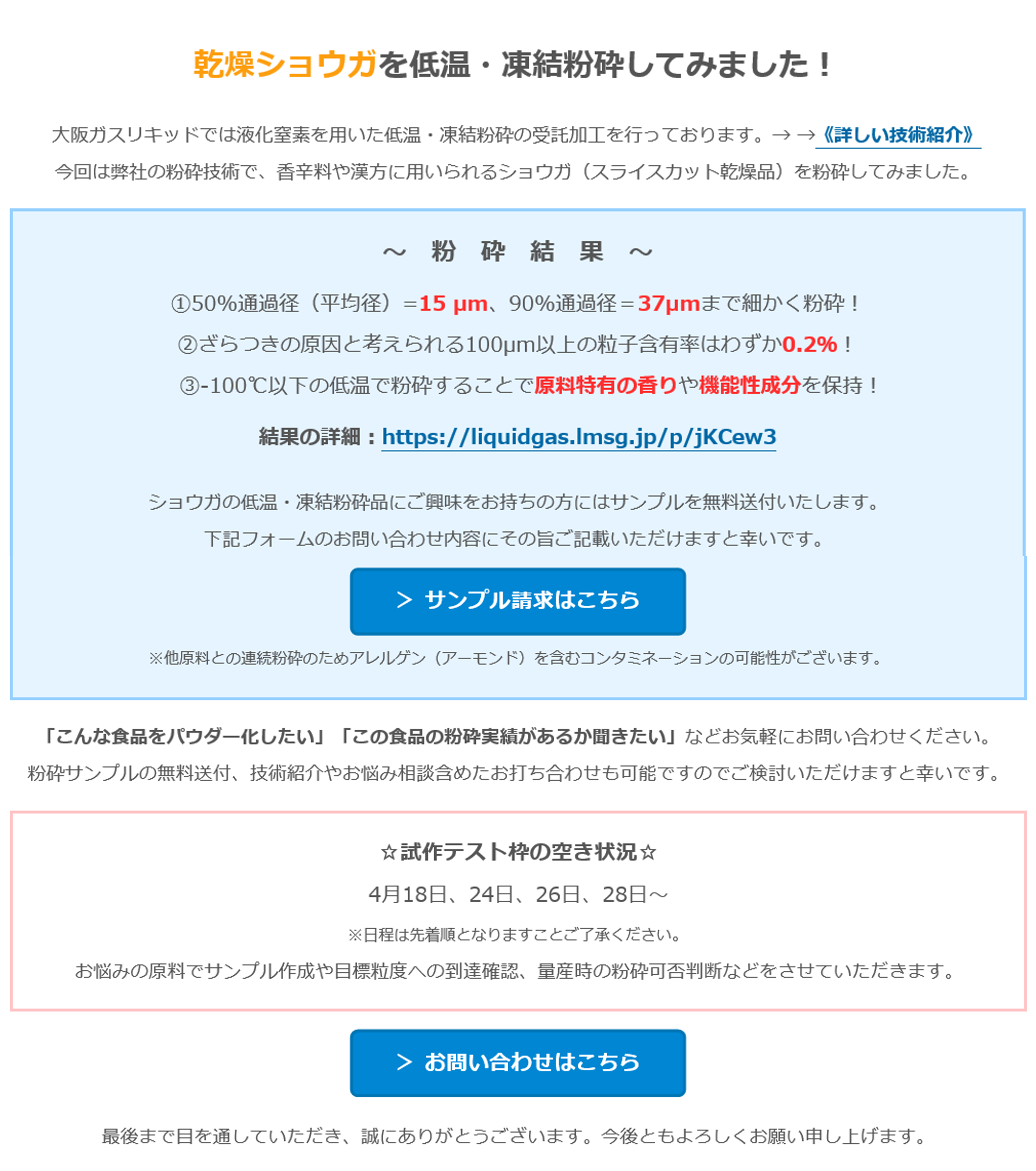 乾燥ショウガを低温・凍結粉砕してみました！　大阪ガスリキッドでは液化窒素を用いた低温・凍結粉砕の受託加工を行っております。→ →《詳しい技術紹介》　今回は弊社の粉砕技術で、香辛料や漢方に用いられるショウガ（スライスカット乾燥品）を粉砕してみました。　～　粉　砕　結　果　～　①50%通過径（平均径）=15 µm、90%通過径＝37µmまで細かく粉砕！　②ざらつきの原因と考えられる100µm以上の粒子含有率はわずか0.2％！　③-100℃以下の低温で粉砕することで原料特有の香りや機能性成分を保持！　結果の詳細：https://liquidgas.lmsg.jp/p/jKCew3　ショウガの低温・凍結粉砕品にご興味をお持ちの方にはサンプルを無料送付いたします。　下記フォームのお問い合わせ内容にその旨ご記載いただけますと幸いです。　＞ サンプル請求はこちら　※他原料との連続粉砕のためアレルゲン（アーモンド）を含むコンタミネーションの可能性がございます。　「こんな食品をパウダー化したい」「この食品の粉砕実績があるか聞きたい」などお気軽にお問い合わせください。　粉砕サンプルの無料送付、技術紹介やお悩み相談含めたお打ち合わせも可能ですのでご検討いただけますと幸いです。　☆試作テスト枠の空き状況☆　4月18日、24日、26日、28日～　※日程は先着順となりますことご了承ください。　お悩みの原料でサンプル作成や目標粒度への到達確認、量産時の粉砕可否判断などをさせていただきます。　＞ お問い合わせはこちら　最後まで目を通していただき、誠にありがとうございます。今後ともよろしくお願い申し上げます。