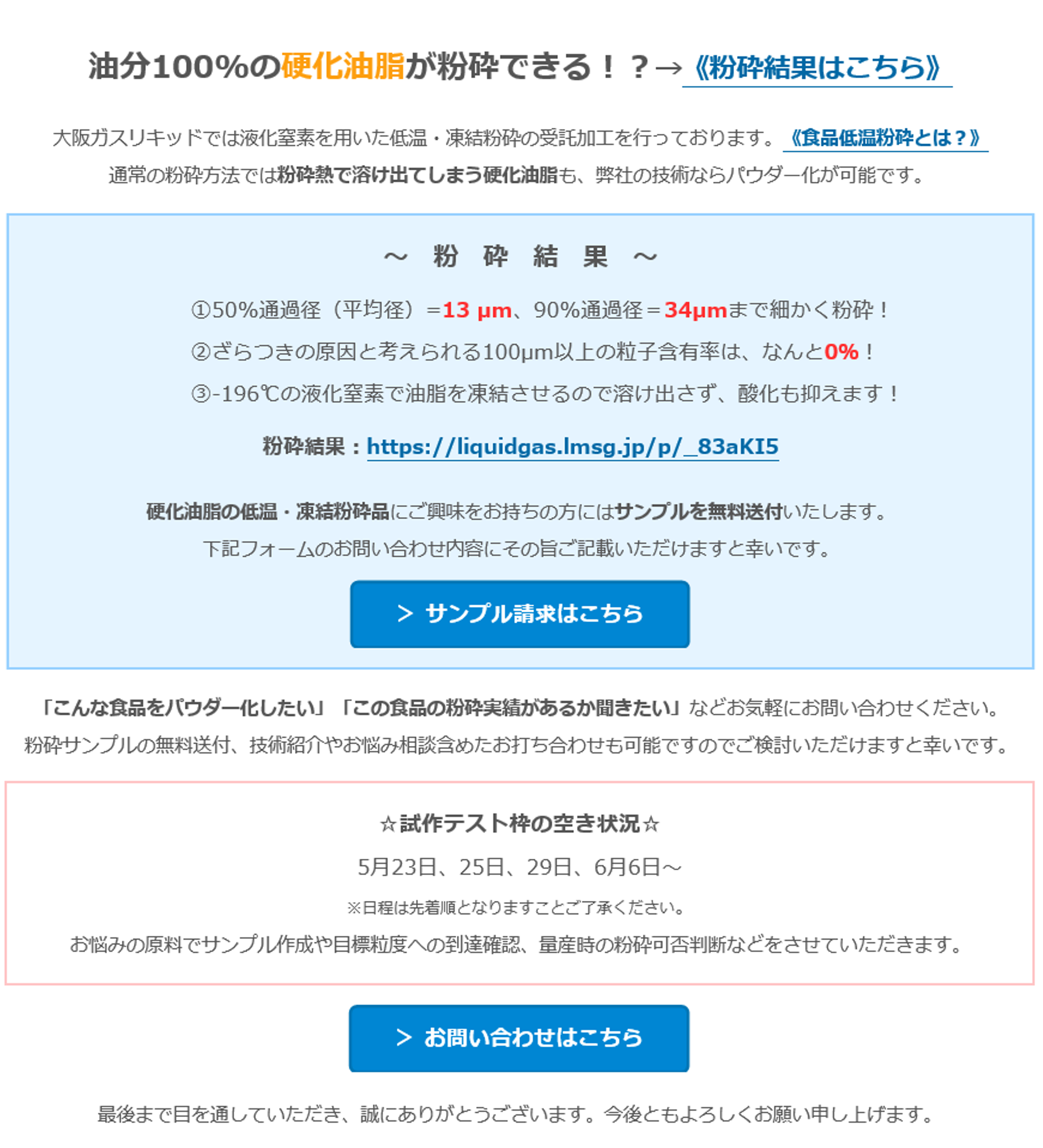 油分100%の硬化油脂が粉砕できる！？→《粉砕結果はこちら》　大阪ガスリキッドでは液化窒素を用いた低温・凍結粉砕の受託加工を行っております。《食品低温粉砕とは？》　通常の粉砕方法では粉砕熱で溶け出てしまう硬化油脂も、弊社の技術ならパウダー化が可能です。　～　粉　砕　結　果　～　①50%通過径（平均径）=13 µm、90%通過径＝34µmまで細かく粉砕！　②ざらつきの原因と考えられる100µm以上の粒子含有率は、なんと0％！　③-196℃の液化窒素で油脂を凍結させるので溶け出さず、酸化も抑えます！　粉砕結果：https://liquidgas.lmsg.jp/p/_83aKI5　硬化油脂の低温・凍結粉砕品にご興味をお持ちの方にはサンプルを無料送付いたします。　下記フォームのお問い合わせ内容にその旨ご記載いただけますと幸いです。　＞ サンプル請求はこちら　「こんな食品をパウダー化したい」「この食品の粉砕実績があるか聞きたい」などお気軽にお問い合わせください。　粉砕サンプルの無料送付、技術紹介やお悩み相談含めたお打ち合わせも可能ですのでご検討いただけますと幸いです。　☆試作テスト枠の空き状況☆　5月23日、25日、29日、6月6日～　※日程は先着順となりますことご了承ください。　お悩みの原料でサンプル作成や目標粒度への到達確認、量産時の粉砕可否判断などをさせていただきます。　＞ お問い合わせはこちら　最後まで目を通していただき、誠にありがとうございます。今後ともよろしくお願い申し上げます。