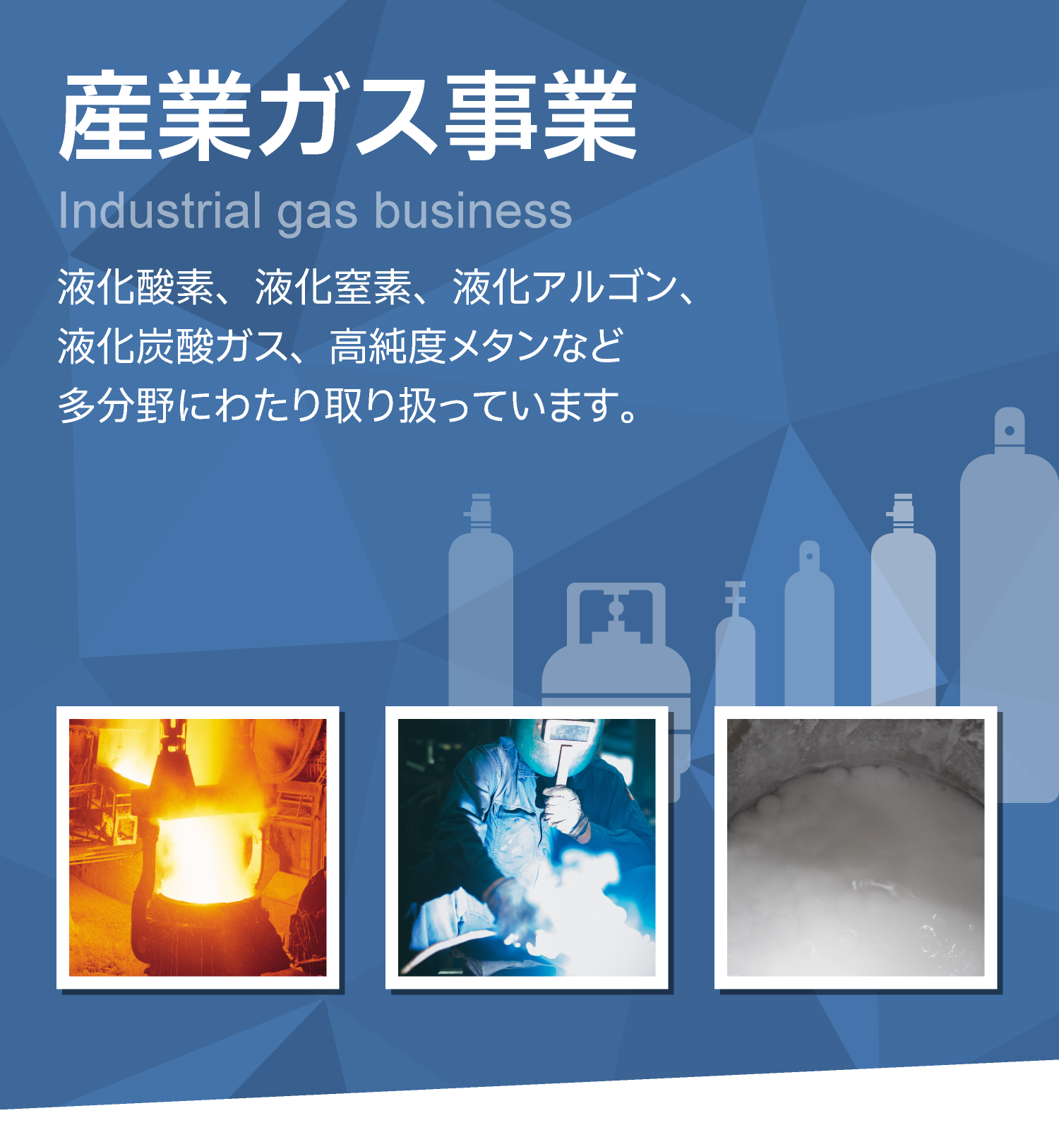 産業ガス事業　液化酸素、液化窒素、液化アルゴン、液化炭酸ガス、高純度メタンなど多分野にわたり取り扱っています。