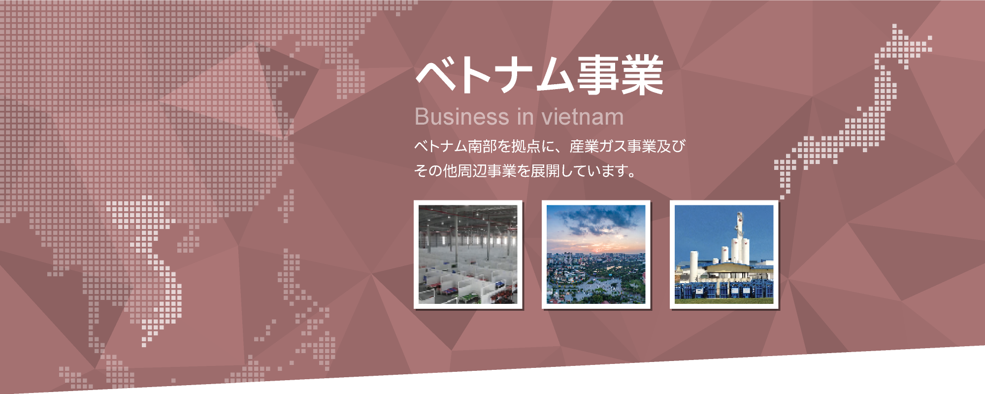 ベトナム事業　ベトナム南部を拠点に、産業ガス事業及びその他周辺事業を展開しています。